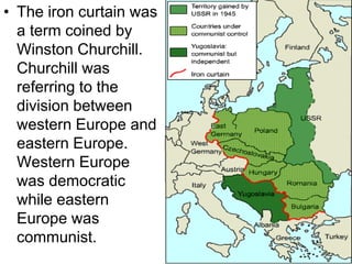 • The iron curtain was
a term coined by
Winston Churchill.
Churchill was
referring to the
division between
western Europe and
eastern Europe.
Western Europe
was democratic
while eastern
Europe was
communist.
 