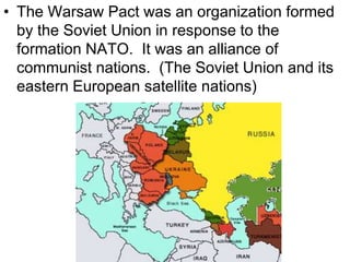 • The Warsaw Pact was an organization formed
by the Soviet Union in response to the
formation NATO. It was an alliance of
communist nations. (The Soviet Union and its
eastern European satellite nations)
 