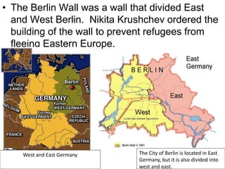 • The Berlin Wall was a wall that divided East
and West Berlin. Nikita Krushchev ordered the
building of the wall to prevent refugees from
fleeing Eastern Europe.
West and East Germany The City of Berlin is located in East
Germany, but it is also divided into
west and east.
 