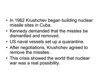 • In 1962 Krushchev began building nuclear
missile sites in Cuba.
• Kennedy demanded that the missles be
dismantled and removed.
• US naval vessels set up a quarantine.
• After negotiations, Krushchev agreed to
remove the missiles.
• This crisis showed the world that nuclear
war was a real possibility.
 