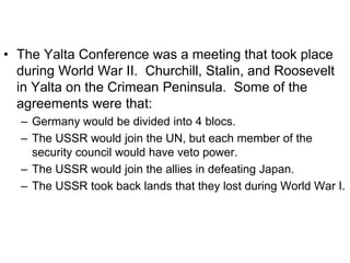 • The Yalta Conference was a meeting that took place
during World War II. Churchill, Stalin, and Roosevelt
in Yalta on the Crimean Peninsula. Some of the
agreements were that:
– Germany would be divided into 4 blocs.
– The USSR would join the UN, but each member of the
security council would have veto power.
– The USSR would join the allies in defeating Japan.
– The USSR took back lands that they lost during World War I.
 