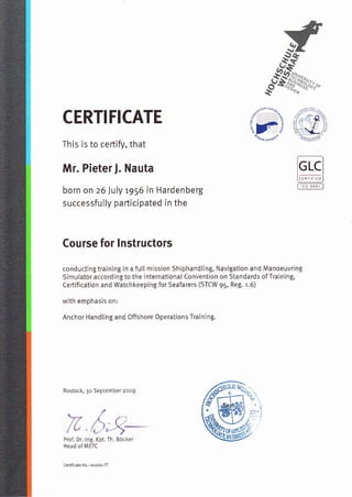 CERTIFICATE
This is to certify, that
Mr. Pieterf. Nauta
born on z6 Juty 1956 in Hardenberg
successfully participated in the
Course for lnstructors
conducting tÍaining in a futl mission shiphandling, Navigation and Manoeuvring
Simulator according to the lnternational Convention on standards ofTraining,
ceÍtification and Watchkeeping for Seafarers (STCW 95, Reg. 1.6)
with emphasis on:
Anchor HandLing and Offshore 0perations Training.
Rostock, 30 September 2o09
ru.Proi Dr.-lng. Kpt. Th. Bócker
Head oflMETc
,,frGï
H1'
ffi(,* *n
 