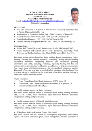 CURRICULUM VITAE
Abdallah Mohammed Alharahsheh
Abu Dhabi, UAE
Phones: Mob: +962 777416 762
E-mail: majabdalah8@gmail.com, majabdalah8@yahoo.com
Nationality: Jordanian
EDUCATION
• PhD (The Translation of Metaphor in Arab Political Discourse), September 2012
to Present. Thesis submitted for viva
• Master degree in Translation studies, 2006 - 2008 (University of Jordan) B+
• B.A in Business Administration, 2000 – 2001 (Mu’tah University) B+
• B.A in English Literature, 1985 - 1989 (Mu’tah University) B
• Diploma (Military Management Studies) 1985 - 1989 (Mu’tah University) A+
Work experience
• Retired Staff Colonel (Armored), Jordan Army, October 1982 to April 2007.
• Senior translator and cultural advisor with, Alashaheen, Knowledge Point,
Techwise, and Rabdan Academy (Abu Dhabi, UAE), March 2011- Sept 2015.
The duties include and not limited to; Team building, Project management, Project
panning, Teaching and training translators, Translating, editing and proofreading
confidential documents, interpreting interviews and conferences, gathering
information, data entry, analyzing, evaluating, reporting, briefing the dean and
military schools representative, certification, accreditation, writing recommendations,
final reports along with findings to improve the vocational and educational training.
48 manuals of doctrine have been written in English, translated, edited and proof read
to Arabic, taking in consideration the localization of the ideas and new military to
terms to be aligned with UAE culture.
Project conducted:
 Land Forces Capabilities Based Assessment (CBA), phase, 1,2
 Presidential Guard Capabilities Based Assessment (CBA), phase 1,2,3
 Military Qualification Center (MQA)
• English language teacher (Al lbayet University)
The duties include and not limited to: teaching English writing, reading, listening,
ESL, IELTS, TOFEL, media translation, legal translation, business translation,
interpretation, editing, and proofreading.
• English language teacher (Alasemah translation center)
The duties include and not limited to: teaching English writing, reading, listening,
ESL, IELTS, TOFEL, media translation, legal translation, business translation,
interpretation, editing, and proofreading.
• UN military observer (Kinshasa, Congo, 2003 -2004).
The duties include and not limited to; investigating, negotiating, interviewing,
logistic, HR issues, evacuation plans, crises management, business continuity in
1
 