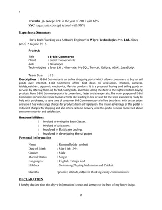 z
Prathiba jr. college, IPE in the year of 2011 with 63%
SSC nagarjuna concept school with 88%
Experience Summary
I have been Working as a Software Engineer in Wipro Technologies Pvt. Ltd., Since
feb2015 to june 2016
Project:
Title : E-Bid Commerce
Client : Lucid Innovation llc.
Role : Developer
Technologies : Java 1.6 , Hibernate, MySQL, Tomcat, Eclipse, AJAX, JavaScript
Team Size : 15
Description : E-Bid Commerce is an online shopping portal which allows consumers to buy or sell
goods over internet. E-Bid Commerce offers best deals on accessories, mobiles, cameras,
tablets,watches , apparels, electronics, lifestyle products. It is a processof buying and selling goods or
services by offering them up for bid, taking bids, and then selling the item to the highest bidder.Buying
products from E-Bid Commerce portal is convenient, faster and cheaper also.The main purpose of E-Bid
Commerce portal is to reduce human efforts like waiting in line or wait till the shop assistant is ready to
help with purchases, to save time of consumer Bid Commerce portal offers best deals with better prices
and also it has wide range choices for products from all topbrands. The major advantage of this portal is
it doesn’t charges for shipping and also offers cash on delivery since this portal is more concerned about
consumer security and satisfaction.
Responsibilities:
 Involved in writing the Bean Classes.
 Involved in Validations.
 Involved in Database coding
 Involved in developing the ui pages
Personal information
Name : RamanaReddy ambati
Date of Birth : Mar 11th 1994
Gender : Male
Marital Status : Single
Languages : English, Telugu and .
Hobbies : Swimming,Playing badminton and Cricket.
Strenths :positive attitude,different thinking,easily communicated
DECLARATION
I hereby declare that the above information is true and correct to the best of my knowledge.
2
 
