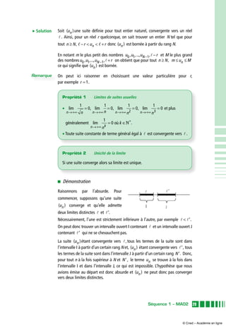 29Séquence 1 – MA02
Soit ( )un une suite définie pour tout entier naturel, convergente vers un réel
. Ainsi, pour un réel r quelconque, on sait trouver un entier N tel que pour
tout n N r u rn≥ −   +, , , donc ( )un est bornée à partir du rang N.
En notant m le plus petit des nombres u u u rN0 1 1, ,..., ,− − et M le plus grand
des nombresu u u rN0 1 1, ,..., ,− + on obtient que pour tout n N≥ , m u Mn≤ ≤
ce qui signifie que ( )un est bornée.
On peut ici raisonner en choisissant une valeur particulière pour r,
par exemple r = 1.
 Démonstration
Raisonnons par l’absurde. Pour
commencer, supposons qu’une suite
( )un converge et qu’elle admette
deux limites distinctes et ′.
Nécessairement, l’une est strictement inférieure à l’autre, par exemple  ′.
On peut donc trouver un intervalle ouvert I contenant et un intervalle ouvert J
contenant ′ qui ne se chevauchent pas.
La suite ( )un étant convergente vers ,tous les termes de la suite sont dans
l’intervalle I à partir d’un certain rang N et, ( )un étant convergente vers ′, tous
les termes de la suite sont dans l’intervalle J à partir d’un certain rang ′N . Donc,
pour tout n à la fois supérieur à N et ′N , le terme un se trouve à la fois dans
l’intervalle I et dans l’intervalle J, ce qui est impossible. L’hypothèse que nous
avions émise au départ est donc absurde et ( )un ne peut donc pas converger
vers deux limites distinctes.
E Solution
Remarque
Propriété 1	 Limites de suites usuelles
•  lim   lim   lim   lim
n n n nn n n→+∞ →+∞ →+∞
= = =
1
0
1
0
1
0
2
, , ,
→→+∞
= 
1
0
3
n
et plus
généralement lim   .
n k
n
k
→+∞
∗
= ∈
1
0 où N
• Toute suite constante de terme général égal à est convergente vers .
Propriété 2	 Unicité de la limite
Si une suite converge alors sa limite est unique.
© Cned – Académie en ligne
 