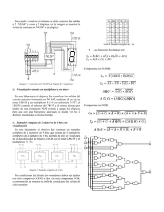 Para poder visualizar el número se debe conectar las salidas a 2 74LS47 y estos a 2 displays, en la imagen se muestra la forma de conectar un 74LS47 a un display: 
Imagen 1. Conexiones del 74LS47 con display de 7 segmentos. 
D. Visualizador usando un multiplexor y un timer 
En este laboratorio el objetivo fue visualizar las salidas del circuito anterior eliminando un 74LS47, mediante el uso de un timer LM555 y un multiplexor 8 a 4 con referencia 74157, el LM555 controla el selector del 74157 y al mismo tiempo por medio de una compuerta NOT prende y apaga los displays para que con una frecuencia adecuada se pueda ver los 2 displays encendidos al mismo tiempo. 
E. Sumador completo de 2 números de 4 bits con visualización 
En este laboratorio el objetivo fue construir un sumador completo de 2 números de 4 bits, que consta de 4 sumadores completos de 2 números de 1 bit, además de ello se visualizara en el decodificador de binario a BCD con el timer LM555 y el multiplexor 74174. 
Imagen 2. Sumador completo de 4 bits. 
Por condiciones del diseño dos sumadores deben ser hechos con solo compuertas NAND y dos con solo compuertas NOR, a continuación se muestra la tabla de verdad para las salidas de cada sumador: 
Ao 
Bo 
Ci 
So 
Co 
0 
0 
0 
0 
0 
0 
0 
1 
0 
1 
0 
1 
0 
0 
1 
0 
1 
1 
1 
0 
1 
0 
0 
0 
1 
1 
0 
1 
1 
0 
1 
1 
0 
1 
0 
1 
1 
1 
1 
1 
Tabla 4. Sumador completo de 1 bit 
 Las funciones booleanas son: 
̅ ̅ ̅ ̅ ̅ 
Compuertas con NAND: ̅̅̅̅̅̅̅̅̅̅̅̅ ̅ ̅̅̅̅̅̅̅̅̅̅̅̅̅̅̅̅̅̅̅̅̅̅̅̅̅̅̅̅̅̅̅̅̅̅̅̅̅ ̅̅̅̅ ̅̅̅̅ ̅̅̅̅̅̅ ̅̅̅̅̅̅̅̅̅̅̅̅̅̅̅̅̅̅̅̅̅̅̅̅̅̅̅̅̅̅̅̅ ̅̅̅̅ ̅̅̅̅̅̅̅ ̅̅̅̅̅̅̅̅̅̅̅̅̅̅̅̅̅̅̅̅̅̅̅̅̅̅̅̅̅̅̅ ̅̅̅̅̅̅̅̅̅̅̅̅̅̅̅̅̅̅̅̅ 
Compuertas con NOR: ̅̅̅̅̅̅̅̅̅ ̅̅̅̅̅̅̅̅ ̅̅̅̅̅̅̅̅̅̅̅̅̅̅̅̅̅̅̅̅̅̅̅ ̅̅̅̅̅̅̅̅ ̅̅̅̅̅̅̅̅ ̅̅̅̅̅̅̅̅̅̅̅̅̅̅̅̅̅̅̅̅̅̿̿̿̿̿̿̿̿̿̿̿̿̿̿̿̿̿̿̿̿̿̿̿̿̿̿̿̿̿̿̿̿̿̿̿̿̿̿̿̿̿̿̿̿̿̿̿̿ ̅̅̅̅̅̅̅̅̅ ̅̅̅̅̅̅̅ ̅̅̅̅̅̅̅̅̅̅̅̅̅̅̅̅̅̅̅̅̅̅̅ ̅̅̅̅̅̅̅̅̅̅̅̅̅̅̅̅̅̅̅̅̅̅̅̅̅̅̅̅̅̅̅̅̅̅̅̅̅̅̅̅̅̅̅̅̅̅̅̅̅̅̅̅̅̅̅̅̅̅̅̅̅̅̅̅ ̅̅̅̅̅̅̅̅ ̅̅̅̅̅̅̅̅ ̅̅̅̅̅̅̅̅̅̅̅̅̅̅̅̅̅̅̅̅̅ ̅̅̅̅̅̅̅̅̅̅̅̅̅̅̅̅̅̅̅̅̅̅̅̅̅̅̅̅̅̅̅̅̅̅̅̅̅̅̅̅ 
 