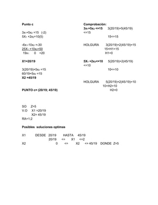 Punto c
3x1+5x2 =15 (-2)
5X1 +2x2=10(5)
-6x1-10x2 =-30
25X1 +10x2=50
19x1 0 =20
X1=20/19
3(20/19)+5x2 =15
60/19+5x2 =15
X2 =45/19
PUNTO c= (20/19; 45/19)
Comprobación:
3x1+5x2 <=15 3(20/19)+5(45/19)
<=15
15<=15
HOLGURA 3(20/19)+2(45/19)=15
15+H1=15
H1=0
5X1 +2x2<=10 5(20/19)+2(45/19)
<=10
10<=10
HOLGURA 5(20/19)+2(45/19)=10
10+H2=10
H2=0
SO Z=5
V.O X1 =20/19
X2= 45/19
RA=1;2
Posibles soluciones optimas
X1 DESDE 20/19 HASTA 45/19
20/19 <= X1 <=2
X2 0 <= X2 <= 45/19 DONDE Z=5
 