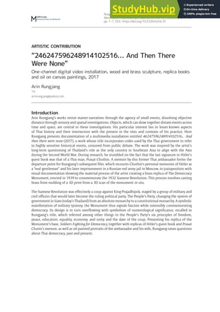 Rungjang, A 2018 “246247596248914102516… And Then There
Were None”. MaHKUscript: Journal of Fine Art Research, 2(1): 10,
pp. 1–7, DOI: https://doi.org/10.5334/mjfar.33
ARTISTIC CONTRIBUTION
“246247596248914102516… And Then There
Were None”
One-channel digital video installation, wood and brass sculpture, replica books
and oil on canvas paintings, 2017
Arin Rungjang
TH
arinrungjang@yahoo.com
Introduction
Arin Rungjang’s works revisit master-narratives through the agency of small events, dissolving objective
distance through sensory and spatial investigations. Objects, which can draw together distant events across
time and space, are central to these investigations. His particular interest lies in lesser-known aspects
of Thai history and their intersection with the present in the sites and contexts of his practice. Here
Rungjang presents documentation of a multimedia installation entitled 46247596248914102516… And
then there were none (2017), a work whose title incorporates codes used by the Thai government to refer
to highly sensitive historical events, censored from public debate. The work was inspired by the artist’s
long-term questioning of Thailand’s role as the only country in Southeast Asia to align with the Axis
during the Second World War. During research, he stumbled on the fact that the last signature in Hitler’s
guest book was that of a Thai man, Prasat Chuthin. A memoir by this former Thai ambassador forms the
departure point for Rungjang’s subsequent film, which recounts Chuthin’s personal memories of Hitler as
a “real gentleman” and his later imprisonment in a Russian red army jail in Moscow, in juxtaposition with
visual documentation showing the material process of the artist creating a brass replica of The Democracy
Monument, erected in 1939 to commemorate the 1932 Siamese Revolution. This process involves casting
brass from molding of a 3D print from a 3D scan of the monument in situ.
The Siamese Revolution was effectively a coup against King Prajadhipok, staged by a group of military and
civil officers that would later become the ruling political party, The People’s Party, changing the system of
government in Siam (today’s Thailand) from an absolute monarchy to a constitutional monarchy. A symbolic
manifestation of military tyranny, the Monument thus signals fascism while ostensibly commemorating
democracy. Its design is in turn overflowing with symbolism of numerological significance, recalled in
Rungjang’s title, which referred among other things to the People’s Party’s six principles of freedom,
peace, education, equality, economy, and unity and the date of the coup. Presenting his replica of the
Monument’s base, Soldiers Fighting for Democracy, together with replicas of Hitler’s guest book and Prasat
Chutin’s memoir, as well as oil-painted portraits of the ambassador and his wife, Rungjang raises questions
about Thai democracy, past and present.
 