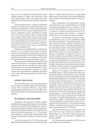 forms a series of complexes with ligands that contain
sulphur, nitrogen or oxygen. The interaction of lead
with sulphur groups, amine and simple amino acids
(inhibition of enzyme activity) is especially significant
(5, 6).
Chronic lead poisoning is common, especially in
children. Lead affects many systems and organs in hu-
man body: hematopoietic system, hearing, peripheral
and autonomic nervous system, skeletal system, liver,
kidneys, reproductive system, metabolism of vitamin
D, etc (7). There is no hard evidence of heart damage
due to chronic lead poisoning. Lead poisoning causes
spasms of the smooth muscles of blood vessels (especi-
ally of smaller blood vessels of the central nervous sys-
tem, kidneys and bowels). The main effect of lead poi-
soning on the cardiovascular system is hypertension
with all its consequences (8).
Hypertension is a health problem of national sig-
nificance. It is one of the main risk factors for athero-
sclerosis and consequential cardiovascular, cerebrova-
scular and renal diseases, which are the leading cause of
morbidity and mortality in our country, as well as other
developed countries and many developing countries.
The primary goal of pediatricians and other child
care medical personnel is to recognize children and ad-
olescents who either have the risk factors for develop-
ing hypertension, or have already developed it, and ta-
ke preventive and therapeutic measures in a timely
manner (since hypertension in childhood and adoles-
cence is one of the strongest predictors of adult hyper-
tension) (9).
AIM OF THE STUDY
The aim of this study is to process and represent
the test results of examined children chronically poiso-
ned by lead in Kosovska Mitrovica, using statisti-
cal-epidemiological methods, as well as to show corre-
lation between lead levels in blood and hypertension in
children.
MATERIALS AND METHODS
Examination and treatment of Roma children,
identified as the group with the highest risk for lead po-
isoning by the World Health Organization, started in
the second half of the last decade. The investigation in-
cluded almost all Roma children from North Kosovska
Mitrovica within the age group of 1–14. The research
also included two control groups- Roma children from
Leposavi} and non-Roma children from Kosovska Mi-
trovica.
Lead Care Analyzer (No 70–2233) at Kosovska
Mitrovica Public Health Institute was used for determi-
nation of capillary blood lead levels. Venous blood
lead levels were determined in toxicological laboratory
of the Institute for Occupational Health “Karajovi}”,
Belgrade.
Basic hematological and biochemical analyses
were performed in the central laboratory of Health
Center Kosovska Mitrovica (Le, Le formula, Er, Hb,
Hct, MCV, MCH, MCHC, Tr, feritin, AST, ALT, Urea,
Cr, serum Fe). Children with lead levels above 40 mi-
crogr/dl were treated with “Chemet”, a medication
used for the first time in Europe with these children.
For analysis of obtained data, descriptive-statisti-
cal methods were used, as well as methods for testing
the statistical hypotheses. Among the descriptive met-
hods, measures of central tendency (arithmetic mean)
were used and measures of variability (standard devia-
tion) and relative numbers. The methods used for test-
ing statistical hypotheses were: Kruskal-Wallis with
Mann-Whitney post hoc test and chi-square test. For
analysis of correlation, the Spearman’s rho test was
used. For variable of age in children, ANOVAwas per-
formed. Distribution of results was normal. For the rest
of analysis Kruskal-Wallis test was performed. After
the application of Bonferroni correction, there was no
change in significance. Statistical processing was done
by SPSS21 software program. Statistical hypotheses
were tested at a significance level of 0.05.
During the investigation, the blood pressure of
159 children (ages 5–14) was monitored in order to de-
termine the effects of chronic lead poisoning. The gro-
ups were formed based on the recommendation by The
World Health Organization. The children were divided
into four groups. The first group (n = 32) consisted of
non-Roma children with blood lead levels of up to 10
mcg/dl (the average lead level of 7.78 mcg/dl). Roma
children from Kosovska Mitrovica and Leposavic we-
re first joined based on the capillary blood lead level,
and then divided into the remaining three groups: the
second group (n = 31) consisted of Roma children with
blood lead levels of up to 10 mcg/dl (the average lead
level being 7.7 mcg/dl); the third group (n = 53) consi-
sted of Roma children with blood lead levels between
10 and 45 mcg/dl (the average lead level value of 25.47
mcg/dl); the forth group (n = 43) consisted of Roma
children with blood lead levels greater than 45 mcg/dl
(the average lead level of 61.70 mcg/dl).
Each child’s blood pressure was measured several
times and the average values were calculated. The
blood pressure was measured using the auscultatory
method. The values are expressed in millimeters of
mercury (mmHg).
The following table provided by WHO was used
for blood pressure interpretation:
216 Zivkovic Jovan, Savic Zoran
 