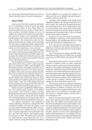 age. The increase of diastolic blood pressure is less no-
ticeable than the increase of systolic blood pressure.
DISCUSSION
Lead can enter the body by ingestion and inhala-
tion. It is distributed to almost all tissues and organs
and has adverse effects on them. These effects are
mostly reversible, however, in cases of longer and in-
tense poisoning, irreversible changes can occur. In
children, the central nervous system is the most vulner-
able and severe changes can be manifested. Chronic
lead poisoning is more common than acute lead poiso-
ning in children. The clinical picture does not show
anything specific that can indicate chronic poisoning.
The only means of diagnosing chronic lead poisoning
is by determining the blood lead level. All other exami-
nations are of less importance, or even irrelevant.
However, the fact that there were about 200 deaths
from chronic lead poisoning among children per year
in the United States during the mid 20th century is as-
tonishing. The children who suffered from chronic lead
poisoning lived in wooden houses painted with lead
colors (lead-based paint) (10).
The investigation of blood lead levels of 92 immi-
grant children from Africa, and 401 control group chil-
dren, was conducted in 2004 in New Hampshire. The
blood lead levels above 10 mcg/dl were found in 29% of
immigrant children and only in 1.5% of the control gro-
up children. The reasons were the residential area (resi-
dence near the industrial zone), lifestyle and diet (11).
An examination conducted in India in 2007 inclu-
ded 107 children who lived near the lead mine. Blood
lead levels between10 and 20 cmg/dl were found in 43%
of the children, while 39% of the children had blood
lead levels greater than 20 mcg/dl. Only 18% of the exa-
mined children had normal blood lead values (12).
Similar research was published in 2008 in Colum-
bia. The examined group consisted of 110 children
whose parents were involved in battery recycling.
Blood lead levels between 10 and 20 mcg/dl were found
in 25% of the children. Almost half of the children
(49%) had blood lead level of 20 mcg/dl. Only 26% of
examinees had the allowed blood lead level values (13).
Two separate investigations were conducted in
Germany (Duisburg). The first one, performed in 1983,
included 843 children with place of residence in the
city centre and 872 children from the suburbs. The ave-
rage blood lead level in children from the city center
was 5.3 mcg/dl, as opposed to 1.8 mcg/dl found in chil-
dren who lived in the suburbs. The second investiga-
tion took place in 2008. The children who lived in the
city center had the average blood lead level of 2.2
mcg/dl, while the average blood lead level in children
from the suburbs was 1.4 mcg/dl. The reduction was
achieved by the use of unleaded fuel and driving re-
strictions in the city center (14).
According to the standards of the World Health
Organization (WHO), the optimal blood lead level is
up to 5 mcg/dl. The values up to 10 mcg/dl can be toler-
ated. Blood lead levels of 10–45 mcg/dl indicate chro-
nic lead poisoning. These values do not require medi-
camentous treatment, but only the change of residence
and proper diet. Blood lead values of above 45 mcg/dl
demand urgent medical treatment.
During the 50 years of his work, Howard perfor-
med longitudinal monitoring of 192 lead-intoxicated
(former) children. He concluded that there was a high
risk for the development of hypertension (15).
Ho H. and associates concluded that the long term
exposure of children to lead and the accumulation of
lead in bones represent high risk factors for developing
hypertension (16).
The US national poison control center (DCC) pub-
lished that the blood lead level higher than 10 mcg/dl
was found in 310.000 children in the period 1999–2002
(17).
Kopp and associates came to a conclusion that the
exposure of children to lead can induce significant
changes in cardiovascular system functioning and hy-
pertension. Myocarditis, ECG changes, increased cate-
cholamines, hypertension, hypercholesterolemia, athe-
rosclerosis, and vascular degeneration signs are associ-
ated with lead poisoning which has been proved in cli-
nical and experimental studies. Morphological and bi-
ochemical postmortem changes in the myocardium ha-
ve been proved in humans, whereas cardiovascular
changes have been established in animals (18).
The American Academy of Pediatrics announced
in the journal “Pediatrics” in 2005 that the lead level in
blood decreases in children in America, but 25% of
them still lives in houses painted with lead paint. In the
samples taken it was recorded over 10 mcg/dl lead le-
vel, resulting in weakened cognitive functions and ot-
her consequences (19).
Binns et al are announcing that the Center for Dis-
ease Control and Prevention (CDC) reported that in
studies from 1991 children with increased lead in the
blood showed that physical and mental health of chil-
dren may be affected even when lead level is below 10
mcg/dl. In children throughout the USAwith increased
lead level in blood were recorded weakened cognitive
functions, functions of motor skills, reduced physical
abilities and changed behavior. Accordingly CDC pro-
posed training measures, prevention and enhancement
of awareness of health centers, families and local he-
alth programs (20).
THE EFFECTS OF CHRONIC LEAD POISONINGON THE VALUES OF HYPERTENSION IN CHILDREN 219
 