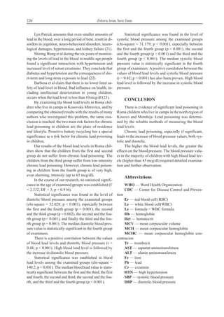 Lyn Patrick amounts that even smaller amounts of
lead in the blood, over a long period of time, result in di-
sorders in cognition, neuro-behavioral disorders, neuro-
logical damages, hypertension, and kidney failure (21).
Shiring Weng et al during the six years of monitor-
ing the levels of lead in the blood in middle age people
found a significant interaction with hypertension and
increased level of serum creatinine. They conclude that
diabetes and hypertension are the consequences of sho-
rt-term and long-term exposure to lead (22).
Barbosa et al claim that there is no lower limit sa-
fety of lead level in blood. Bad influence on health, in-
cluding intellectual deterioration in young children,
occurs when the lead level is less than 10 mcg/dl (23).
By examining the blood lead levels in Roma chil-
dren who live in camps in Kosovska Mitrovica, and by
comparing the obtained results with the results of many
authors who investigated this problem, the same con-
clusion is reached: the two main risk factors for chronic
lead poisoning in children are the place of residence
and lifestyle. Primitive battery recycling has a special
significance as a risk factor for chronic lead poisoning
in children.
Our results of the blood lead levels in Roma chil-
dren show that the children from the first and second
group do not suffer from chronic lead poisoning. The
children from the third group suffer from low-intensity
chronic lead poisoning. However, chronic lead poison-
ing in children from the fourth group is of very high,
even alarming, intensity (up to 65 mcg/dl).
In the course of our research, no statistical signifi-
cance in the age of examined groups was established (F
= 2.332; DF = 3; p = 0.916).
Statistical significance was found in the level of
diastolic blood pressure among the examined groups
(chi-square = 32.028; p < 0.001), especially between
the first and the fourth group (p = 0.001), the second
and the third group (p = 0.002), the second and the fou-
rth group (p < 0.001), and finally the third and the fou-
rth group (p = 0.001). The median diastolic blood pres-
sure value is statistically significant in the fourth group
of examinees.
There is a positive correlation between the values
of blood lead levels and diastolic blood pressure (r =
0.48; p < 0.001). High blood lead level is followed by
the increase in diastolic blood pressure.
Statistical significance was established in blood
lead levels among the examined groups (chi-square =
140.2; p < 0.001). The median blood lead value is statis-
tically significant between the first and the third, the first
and fourth, the second and third, the second and the fou-
rth, and the third and the fourth group (p < 0.001).
Statistical significance was found in the level of
systolic blood pressure among the examined groups
(chi-square = 31.179; p < 0.001), especially between
the first and the fourth group (p = 0.001), the second
and the fourth group (p < 0.001) and the third and the
fourth group (p < 0.001). The median systolic blood
pressure value is statistically significant in the fourth
group of examinees. Apositive correlation between the
values of blood lead levels and systolic blood pressure
(r = 0.42; p < 0.001) has also been proven. High blood
lead level is followed by the increase in systolic blood
pressure.
CONCLUSION
There is evidence of significant lead poisoning in
Roma children who live in camps in the north region of
Kosovo and Metohija. Lead poisoning was determi-
ned by the reliable methods of measuring the blood
lead levels.
Chronic lead poisoning, especially if significant,
leads to the increase of blood pressure values, both sys-
tolic and diastolic.
The higher the blood lead levels, the greater the
effects on the blood pressure. The blood pressure valu-
es in the majority of children with high blood lead lev-
els (higher than 45 mcg/dl) required detailed examina-
tion and further observation.
Abbreviations
WHO — Word Health Organization
CDC — Center for Disease Control and Preven-
tion
Er — red blood cell (RBC)
Le — white blood cell(WBC)
Le — formula = WBC formula
Hb — hemoglobin
Hct — hematocrit
MCV — mean corpuscular volume
MCH — mean corpuscular hemoglobin
MCHC — mean corpuscular hemoglobin con-
centracion
Tr — trombocit
AST — aspartat aminotransferaza
ALT — alanin aminotransferaza
Fe — iron
Pb — lead
Cr — creatinin
HTN — high hypertension
SBP — systolic blood pressure
DBP — diastolic blood pressure
220 Zivkovic Jovan, Savic Zoran
 