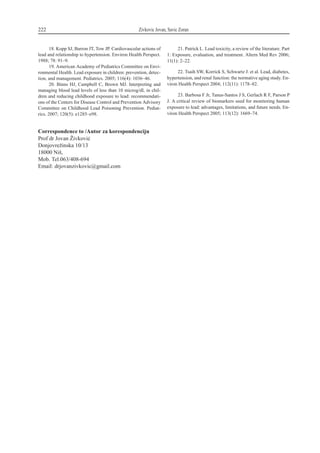 18. Kopp SJ, Barron JT, Tow JP. Cardiovascular actions of
lead and relationship to hypertension. Environ Health Perspect.
1988; 78: 91–9.
19. American Academy of Pediatrics Committee on Envi-
ronmental Health. Lead exposure in children: prevention, detec-
tion, and management. Pediatrics. 2005; 116(4): 1036–46.
20. Binns HJ, Campbell C, Brown MJ. Interpreting and
managing blood lead levels of less than 10 microg/dL in chil-
dren and reducing childhood exposure to lead: recommendati-
ons of the Centers for Disease Control and Prevention Advisory
Committee on Childhood Lead Poisoning Prevention. Pediat-
rics. 2007; 120(5): e1285–e98.
21. Patrick L. Lead toxicity, a review of the literature. Part
1: Exposure, evaluation, and treatment. Altern Med Rev 2006;
11(1): 2–22.
22. Tsaih SW, Korrick S, Schwartz J. et al. Lead, diabetes,
hypertension, and renal function: the normative aging study. En-
viron Health Perspect 2004; 112(11): 1178–82.
23. Barbosa F Jr, Tanus-Santos J S, Gerlach R F, Parson P
J. A critical review of biomarkers used for monitoring human
exposure to lead: advantages, limitations, and future needs. En-
viron Health Perspect 2005; 113(12): 1669–74.
222 Zivkovic Jovan, Savic Zoran
Correspondence to /Autor za korespondenciju
Prof dr Jovan @ivkovi}
Donjovre`inska 10/13
18000 Ni{,
Mob. Tel.063/408-694
Email: drjovanzivkovicªgmail.com
 