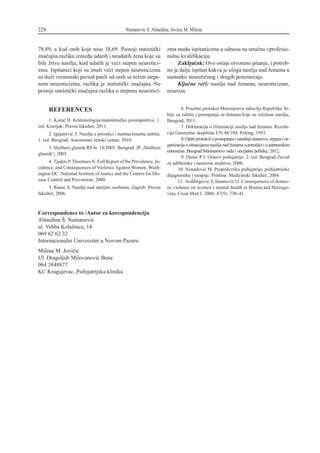 REFERENCES
1. Kora} H. Kriminologija/maloletni~ko prestupni{tvo. 1.
izd. Kiseljak: Pravni fakultet; 2011.
2. Ignjatovi} T. Nasilje u porodici i institucionalna za{tita.
1. izd. Beograd: Autonomni `enski centar; 2010.
3. Slu`beni glasnik RS br. 18/2005. Beograd: JP „Slu`beni
glasnik“; 2005.
4. Tjaden P, Thoennes N. Full Report of the Prevalence, In-
cidence, and Consequences of Violence Against Women. Wash-
ington DC: National Institute of Justice and the Centers for Dis-
ease Control and Prevention; 2000.
5. Rusac S. Nasilje nad starijim osobama. Zagreb: Pravni
fakultet; 2006.
6. Posebni protokol Ministarstva zdravlja Republike Sr-
bije za za{titu i postupanje sa `enama koje su izlo`ene nasilju,
Beograd, 2011.
7. Deklaracija o eliminaciji nasilja nad `enama. Rezolu-
cija Generalne skup{tine UN 48/104. Peking, 1993.
8. Op{ti protokol o postupanju i saradnji ustanova, organa i or-
ganizacija u situacijama nasilja nad `enama u porodici i u partnerskim
odnosima. Beograd:Ministarstvo rada i socijalne politike; 2012.
9. Dimi} P J. Osnovi psihijatrije. 2. izd. Beograd:Zavod
za ud`benike i nastavna sredstva; 2000.
10. Nenadovi} M. Propedevtika psihijatrije, psihijatrijske
dijagnostike i terapije. Pri{tina: Medicinski fakultet; 2004.
11. Avdibegovi} E,Sinanovi} O. Consequences of domes-
tic violence on women’s mental health in Bosnia and Herzego-
vina. Croat Med J. 2006; 47(5): 730–41.
228 Numanovic S. Almedina, Jovicic M. Milena
78,89, a kod onih koje nisu 38,69. Postoji statisti~ki
zna~ajna razlika izme|u udatih i neudatih `ena koje su
bile `rtve nasilja, kod udatih je ve}i stepen neurotici-
zma. Ispitanici koji su imali ve}i stepen neuroticizma
su du`i vremenski period patili od onih sa ni`im stepe-
nom neuroticizma, razlika je statisti~ki zna~ajna. Ne
postoji statisti~ki zna~ajna razlika u stepenu neurotici-
zma me|u ispitanicima u odnosu na stru~nu i profesio-
nalnu kvalifikaciju.
Zaklju~ak: Ovo ostaje otvoreno pitanje, i potreb-
no je dalje ispitati kakva je uloga nasilja nad `enama u
nastanku neuroti~nog i drugih poreme}aja.
Klju~ne re~i: nasilje nad `enama, neuroticizam,
neuroza.
Correspondence to /Autor za korespondenciju
Almedina [. Numanovi}
ul. Vehba Kola{inca, 14
069 62 62 32
Internacionalni Univerzitet u Novom Pazaru
Milena M. Jovi~i}
Ul. Dragoljub Milovanovi} Bene
064 3848877
KC Kragujevac, Psihijatrijska klinika
 