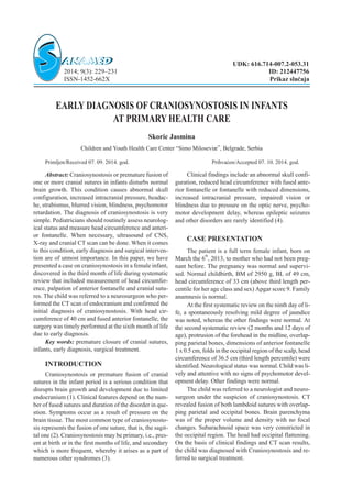 EARLY DIAGNOSIS OF CRANIOSYNOSTOSIS IN INFANTS
AT PRIMARY HEALTH CARE
Skoric Jasmina
Children and Youth Health Care Center “Simo Miloseviæ”, Belgrade, Serbia
Primljen/Received 07. 09. 2014. god. Prihva}en/Accepted 07. 10. 2014. god.
Abstract: Craniosynostosis or premature fusion of
one or more cranial sutures in infants disturbs normal
brain growth. This condition causes abnormal skull
configuration, increased intracranial pressure, headac-
he, strabismus, blurred vision, blindness, psychomotor
retardation. The diagnosis of craniosynostosis is very
simple. Pediatricians should routinely assess neurolog-
ical status and measure head circumference and anteri-
or fontanelle. When necessary, ultrasound of CNS,
X-ray and cranial CT scan can be done. When it comes
to this condition, early diagnosis and surgical interven-
tion are of utmost importance. In this paper, we have
presented a case on craniosynostosis in a female infant,
discovered in the third month of life during systematic
review that included measurement of head circumfer-
ence, palpation of anterior fontanelle and cranial sutu-
res. The child was referred to a neurosurgeon who per-
formed the CT scan of endocranium and confirmed the
initial diagnosis of craniosynostosis. With head cir-
cumference of 40 cm and fused anterior fontanelle, the
surgery was timely performed at the sixth month of life
due to early diagnosis.
Key words: premature closure of cranial sutures,
infants, early diagnosis, surgical treatment.
INTRODUCTION
Craniosynostosis or premature fusion of cranial
sutures in the infant period is a serious condition that
disrupts brain growth and development due to limited
endocranium (1). Clinical features depend on the num-
ber of fused sutures and duration of the disorder in que-
stion. Symptoms occur as a result of pressure on the
brain tissue. The most common type of craniosynosto-
sis represents the fusion of one suture, that is, the sagit-
tal one (2). Craniosynostosis may be primary, i.e., pres-
ent at birth or in the first months of life, and secondary
which is more frequent, whereby it arises as a part of
numerous other syndromes (3).
Clinical findings include an abnormal skull confi-
guration, reduced head circumference with fused ante-
rior fontanelle or fontanelle with reduced dimensions,
increased intracranial pressure, impaired vision or
blindness due to pressure on the optic nerve, psycho-
motor development delay, whereas epileptic seizures
and other disorders are rarely identified (4).
CASE PRESENTATION
The patient is a full term female infant, born on
March the 6
th
, 2013, to mother who had not been preg-
nant before. The pregnancy was normal and supervi-
sed. Normal childbirth, BM of 2950 g, BL of 49 cm,
head circumference of 33 cm (above third length per-
centile for her age class and sex) Apgar score 9. Family
anamnesis is normal.
At the first systematic review on the ninth day of li-
fe, a spontaneously resolving mild degree of jaundice
was noted, whereas the other findings were normal. At
the second systematic review (2 months and 12 days of
age), protrusion of the forehead in the midline, overlap-
ping parietal bones, dimensions of anterior fontanelle
1 x 0.5 cm, folds in the occipital region of the scalp, head
circumference of 36.5 cm (third length percentile) were
identified. Neurological status was normal. Child was li-
vely and attentive with no signs of psychomotor devel-
opment delay. Other findings were normal.
The child was referred to a neurologist and neuro-
surgeon under the suspicion of craniosynostosis. CT
revealed fusion of both lambdoid sutures with overlap-
ping parietal and occipital bones. Brain parenchyma
was of the proper volume and density with no focal
changes. Subarachnoid space was very constricted in
the occipital region. The head had occipital flattening.
On the basis of clinical findings and CT scan results,
the child was diagnosed with Craniosynostosis and re-
ferred to surgical treatment.
UDK: 616.714-007.2-053.31
2014; 9(3): 229–231 ID: 212447756
ISSN-1452-662X Prikaz slu~aja
 