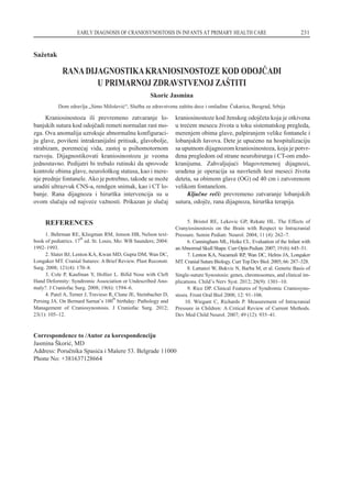 REFERENCES
1. Behrman RE, Kliegman RM, Jenson HB, Nelson text-
book of pediatrics. 17
th
ed. St. Louis, Mo: WB Saunders; 2004:
1992–1993.
2. Slater BJ, Lenton KA, Kwan MD, Gupta DM, Wan DC,
Longaker MT. Cranial Sutures: A Brief Review. Plast Reconstr.
Surg. 2008; 121(4): 170–8.
3. Cole P, Kaufman Y, Hollier L. Bifid Nose with Cleft
Hand Deformity: Syndromic Association or Undescribed Ano-
maly?. J Craniofac Surg. 2008; 19(6): 1594–6.
4. Patel A, Terner J, Travieso R, Clune JE, Steinbacher D,
Persing JA. On Bernard Sarnat’s 100
th
birthday: Pathology and
Management of Craniosynostosis. J Craniofac Surg. 2012;
23(1): 105–12.
5. Bristol RE, Lekovic GP, Rekate HL. The Effects of
Cranyiosinostosis on the Brain with Respect to Intracranial
Pressure. Semin Pediatr. Neurol. 2004; 11 (4): 262–7.
6. Cunningham ML, Heike CL. Evaluation of the Infant with
anAbnormalSkullShape. CurrOpinPediatr. 2007;19(6):645–51.
7. Lenton KA, Nacamuli RP, Wan DC, Helms JA, Longaker
MT. CranialSutureBiology. CurrTopDevBiol. 2005;66:287–328.
8. Lattanzi W, Bukvic N, Barba M, et al. Genetic Basis of
Single-suture Synostosis: genes, chromosomes, and clinical im-
plications. Child’s Nerv Syst. 2012; 28(9): 1301–10.
9. Rice DP. Clinical Features of Syndromic Craniosyno-
stosis. Front Oral Biol 2008; 12: 91–106.
10. Wiegant C, Richards P. Measurement of Intracranial
Pressure in Children: A Critical Review of Current Methods.
Dev Med Child Neurol. 2007; 49 (12): 935–41.
EARLY DIAGNOSIS OF CRANIOSYNOSTOSIS IN INFANTS AT PRIMARY HEALTH CARE 231
Sa`etak
RANADIJAGNOSTIKAKRANIOSINOSTOZE KOD ODOJ^ADI
U PRIMARNOJ ZDRAVSTVENOJ ZA[TITI
Skoric Jasmina
Dom zdravlja „Simo Milo{evi}“, Slu`ba za zdravstvenu za{titu dece i omladine ^ukarica, Beograd, Srbija
Kraniosinostoza ili prevremeno zatvaranje lo-
banjskih sutura kod odoj~adi remeti normalan rast mo-
zga. Ova anomalija uzrokuje abnormalnu konfiguraci-
ju glave, povi{eni intrakranijalni pritisak, glavobolje,
strabizam, poreme}aj vida, zastoj u psihomotornom
razvoju. Dijagnostikovati kraniosinostozu je veoma
jednostavno. Pedijatri bi trebalo rutinski da sprovode
kontrole obima glave, neurolo{kog statusa, kao i mere-
nje prednje fontanele. Ako je potrebno, tako|e se mo`e
uraditi ultrazvuk CNS-a, rendgen snimak, kao i CT lo-
banje. Rana dijagnoza i hirur{ka intervencija su u
ovom slu~aju od najve}e va`nosti. Prikazan je slu~aj
kraniosinostoze kod `enskog odoj~eta koja je otkivena
u tre}em mesecu `ivota u toku sistematskog pregleda,
merenjem obima glave, palpiranjem velike fontanele i
lobanjskih {avova. Dete je upu}eno na hospitalizaciju
sa uputnom dijagnozom kraniosinostoza, koja je potvr-
|ena pregledom od strane neurohirurga i CT-om endo-
kranijuma. Zahvaljuju}i blagovremenoj dijagnozi,
ura|ena je operacija sa navr{enih {est meseci `ivota
deteta, sa obimom glave (OG) od 40 cm i zatvorenom
velikom fontanelom.
Klju~ne re~i: prevremeno zatvaranje lobanjskih
sutura, odoj~e, rana dijagnoza, hirur{ka terapija.
Correspondence to /Autor za korespondenciju
Jasmina [kori}, MD
Address: Poru~nika Spasi}a i Ma{ere 53. Belgrade 11000
Phone No: +381637128664
 