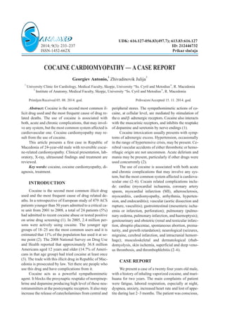 COCAINE CARDIOMYOPATHY — ACASE REPORT
Georgiev Antonio,
1
Zhivadinovik Julija
2
1
University Clinic for Cardiology, Medical Faculty, Skopje, University “Ss. Cyril and Metodius”, R. Macedonia
2
Institute of Anatomy, Medical Faculty, Skopje, University “Ss. Cyril and Metodius”, R. Macedonia
Primljen/Received 05. 08. 2014. god. Prihva}en/Accepted 15. 11. 2014. god.
Abstract: Cocaine is the second most common il-
licit drug used and the most frequent cause of drug re-
lated deaths. The use of cocaine is associated with
both, acute and chronic complications, that may invol-
ve any system, but the most common system affected is
cardiovascular one. Cocaine cardiomyopathy may re-
sult from the use of cocaine.
This article presents a first case in Republic of
Macedonia of 24-year-old male with reversible cocai-
ne-related cardiomyopathy. Clinical presentation, lab-
oratory, X-ray, ultrasound findings and treatment are
reviewed.
Key words: cocaine, cocaine cardiomyopathy, di-
agnosis, treatment.
INTRODUCTION
Cocaine is the second most common illicit drug
used and the most frequent cause of drug related de-
aths. In a retrospective of European study of 479 ACS
patients younger than 50 years admitted to a critical ca-
re unit from 2001 to 2008, a total of 24 patients (5%)
had admitted to recent cocaine abuse or tested positive
on urine drug screening (1). In 2005, 2.4 million per-
sons were actively using cocaine. The younger age
groups of 18–25 are the most common users and it is
estimated that 11% of the population has used it at so-
me point (2). The 2008 National Survey on Drug Use
and Health reported that approximately 36.8 million
Americans aged 12 years and older (14.7% of Ameri-
cans in that age group) had tried cocaine at least once
(3). The trade with this illicit drug in Republic of Mac-
edonia is prosecuted by law. Yet there are people who
use this drug and have complications from it.
Cocaine acts as a powerful sympathomimetic
agent. It blocks the presynaptic reuptake of norepinep-
hrine and dopamine producing high level of these neu-
rotransmitters at the postsynaptic receptors. It also may
increase the release of catecholamines from central and
peripheral stores. The sympathomimetic actions of co-
caine, at cellular level, are mediated by stimulation of
thea andb adrenergic receptors. Cocaine also interacts
with the muscarinic receptors, and inhibits the reuptake
of dopamine and seretonin by nerve endings (1).
Cocaine intoxication usually presents with symp-
toms of adrenergic excess. Hypertension, occasionally
in the range of hypertensive crisis, may be present. Ce-
rebral vascular accidents of either thrombotic or hemo-
rrhagic origin are not uncommon. Acute delirium and
mania may be present, particularly if other drugs were
used concurrently (2).
The use of cocaine is associated with both acute
and chronic complications that may involve any sys-
tem, but the most common system affected is cardiova-
scular one (2–6). Cocain related complications inclu-
de: cardiac (myocardial ischaemia, coronary artery
spasm, myocardial infarction (MI), atherosclerosis,
myocarditis, cardiomyopathy, arrhythmia, hyperten-
sion, and endocarditis); vascular (aortic dissection and
rupture, vasculitis); gastrointestinal (mesenteric ischa-
emia or infarction, perforation); pulmonary (pulmo-
nary oedema, pulmonary infarction, and haemoptysis);
genitourinary and obstetric (renal and testicular infarc-
tion, abruptio placentae, spontaneous abortion, prema-
turity, and growth retardation); neurological (seizures,
migraine, cerebral infarction, and intracranial hemorr-
hage); musculoskeletal and dermatological (rhab-
domyolysis, skin ischemia, superficial and deep veno-
us thrombosis, and thrombophlebitis (2–6).
CASE REPORT
We present a case of a twenty four years old male,
with a history of inhaling vaporized cocaine, and mari-
huana for two years. The main complaints of patient
were fatigue, labored respiration, especially at night,
dyspnea, anxiety, increased heart rate and lost of appe-
tite during last 2–3 months. The patient was conscious,
UDK: 616.127-056.83(497.7); 613.83:616.127
2014; 9(3): 233–237 ID: 212446732
ISSN-1452-662X Prikaz slu~aja
 