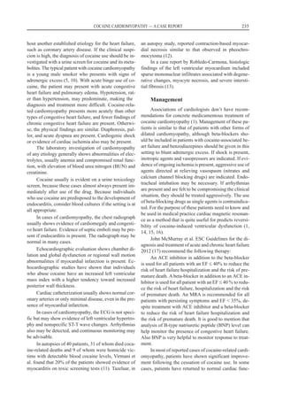 hout another established etiology for the heart failure,
such as coronary artery disease. If the clinical suspi-
cion is high, the diagnosis of cocaine use should be in-
vestigated with a urine screen for cocaine and its meta-
bolites. The typical patient with cocaine cardiomyopathy
is a young male smoker who presents with signs of
adrenergic excess (5, 10). With acute binge use of co-
caine, the patient may present with acute congestive
heart failure and pulmonary edema. Hypotension, rat-
er than hypertension, may predominate, making the
diagnosis and treatment more difficult. Cocaine-rela-
ted cardiomyopathy presents more acutely than other
types of congestive heart failure, and fewer findings of
chronic congestive heart failure are present. Otherwi-
se, the physical findings are similar. Diaphoresis, pal-
lor, and acute dyspnea are present. Cardiogenic shock
or evidence of cardiac ischemia also may be present.
The laboratory investigation of cardiomyopathy
of any etiology generally shows abnormalities of elec-
trolytes, usually anemia and compromised renal func-
tion, with elevation of blood urea nitrogen (BUN) and
creatinine.
Cocaine usually is evident on a urine toxicology
screen, because these cases almost always present im-
mediately after use of the drug. Because individuals
who use cocaine are predisposed to the development of
endocarditis, consider blood cultures if the setting is at
all appropriate.
In cases of cardiomyopathy, the chest radiograph
usually shows evidence of cardiomegaly and congesti-
ve heart failure. Evidence of septic emboli may be pre-
sent if endocarditis is present. The radiograph may be
normal in many cases.
Echocardiographic evaluation shows chamber di-
lation and global dysfunction or regional wall motion
abnormalities if myocardial infarction is present. Ec-
hocardiographic studies have shown that individuals
who abuse cocaine have an increased left ventricular
mass index with a higher tendency toward increased
posterior wall thickness.
Cardiac catheterization usually shows normal cor-
onary arteries or only minimal disease, even in the pre-
sence of myocardial infarction.
In cases of cardiomyopathy, the ECG is not speci-
fic but may show evidence of left ventricular hypertro-
phy and nonspecific ST-T wave changes. Arrhythmias
also may be detected, and continuous monitoring may
be advisable.
In autopsies of 40 patients, 31 of whom died coca-
ine-related deaths and 9 of whom were homicide vic-
tims with detectable blood cocaine levels, Virmani et
al. found that 20% of the patients showed evidence of
myocarditis on toxic screening tests (11). Tazelaar, in
an autopsy study, reported contraction-based myocar-
dial necrosis similar to that observed in pheochro-
mocytoma (12).
In a case report by Robledo-Carmona, histologic
findings of the left ventricular myocardium included
sparse mononuclear infiltrates associated with degene-
rative changes, myocyte necrosis, and severe intersti-
tial fibrosis (13).
Management
Associations of cardiologists don’t have recom-
mendations for concrete medicamentous treatment of
cocaine cardiomyopathy (1). Management of these pa-
tients is similar to that of patients with other forms of
dilated cardiomyopathy, although beta-blockers sho-
uld be included in patients with cocaine-associated he-
art failure and benzodiazepines should be given in this
setting to blunt adrenergic excess. If shock is present,
inotropic agents and vasopressors are indicated. If evi-
dence of ongoing ischemia is present, aggressive use of
agents directed at relieving vasospasm (nitrates and
calcium channel blocking drugs) are indicated. Endo-
tracheal intubation may be necessary. If arrhythmias
are present and are felt to be compromising the clinical
situation, they should be treated aggressively. The use
of beta-blocking drugs as single agents is contraindica-
ted. For the purpose of these patients need to know and
be used in medical practice cardiac magnetic resonan-
ce as a method that is quite useful for predicts reversi-
bility of cocaine-induced ventricular dysfunction (1,
14, 15, 16).
John McMurray et al. ESC Guidelines for the di-
agnosis and treatment of acute and chronic heart failure
2012 (17) recommend the following therapy:
An ACE inhibitor in addition to the beta-blocker
is used for all patients with an EF £ 40% to reduce the
risk of heart failure hospitalization and the risk of pre-
mature death. A beta-blocker in addition to an ACE in-
hibitor is used for all patient with an EF £ 40 % to redu-
ce the risk of heart failure, hospitalization and the risk
of premature death. An MRA is recommended for all
patients with persisting symptoms and EF < 35%, de-
spite treatment with ACE inhibitor and a beta-blocker
to reduce the risk of heart failure hospitalization and
the risk of premature death. It is good to mention that
analysis of B-type natriuretic peptide (BNP) level can
help monitor the presence of congestive heart failure.
Also BNP is very helpful to monitor response to treat-
ment.
In most of reported cases of cocaine-related cardi-
omyopathy, patients have shown significant improve-
ment following the cessation of cocaine use. In some
cases, patients have returned to normal cardiac func-
COCAINE CARDIOMYOPATHY — A CASE REPORT 235
 