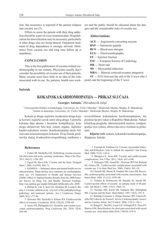 tion, but recurrence is reported if the patient relapses
into cocaine use (5).
Efforts to assist the patient with their drug addic-
tion should be a part of every treatment plan. Hospitali-
zation for detoxification may be necessary, particularly
if other drugs also are being abused. Outpatient treat-
ment of drug dependence is strongly advised. Absti-
nence from cocaine use and long time follow up is
mandatory.
CONCLUSION
This is the first publication of cocaine-related car-
diomyopathy in our country. Physicians usually don’t
consider the possibility of cocaine use of their patients.
Many cocaine users have little or no idea of the risks
associated with its use. So, patients, health care work-
ers and the public should be educated about the dan-
gers and the considerable risks of cocaine use.
Abbreviations
ACE — Angiotensin converting enzyme
BNP — Natriuretic peptide
BUN — Blood urea nitrogen
ECG — Electrocardiography
EF — Ejection fraction
ESC — European Society of Cardiology
HR — Heart rate
MI — Myocardial infarction
MRA — Mineral corticoid receptor antagonist
ST — ECG between the end of the S wave (the J
point) and the beginning of the T wave
236 Georgiev Antonio, Zhivadinovik Julija
Sa`etak
KOKAINSKAKARDIOMIOPATIJA— PRIKAZ SLU^AJA
Georgiev Antonio,
1
Zhivadinovik Julija
2
1
Univerzitetska Klinika za kardiologiju, Univerzitet „Sv. ]irilo i Metodije“, Medicinski fakultet, Skoplje, R. Makedonija
2
Institut za anatomiju, Univerzitet „Sv. ]irilo i Metodije“, Medicinski fakultet, Skoplje, R. Makedonija
Kokain je druga naj~e{}a nezakonita droga koja
se koristi i naj~e{}i uzrok smrti zbog droge. Upotreba
kokaina daje akutne i hroni~ne komplikacije, koje
mogu uklju~ivati bilo koji sistem organa, naj~e{}e
kardiovaskularni sistem. Kardiomiopatija mo`e biti
izazvana konzumiranjem kokaina. Ovaj ~lanak pred-
stavlja slu~aj dvadeset~etvorogodi{njeg mu{karca s
reverzibilnom kokainskom kardiomiopatijom, {to
predstavlja prvi takav u Republici Makedoniji. Nalazi
klini~kog pregleda, laboratorijskih analiza, rendgen-
grafije srca i plu}a, ultrazvuka srca i tretman su prika-
zani.
Klju~ne re~i: kokain, kokainska kardiomiopatija,
dijagnoza, le~enje.
References
1. Finkel JB, Marhefka GD. Rethinking cocaine-associa-
ted chest pain and acute coronary syndromes. Mayo Clin Proc.
2011; 86(12): 1198–207.
2. Egred M, Davis GK. Cocaine and the heart. Postgrad
Med J. 2005; 81(959): 568–71.
3. SAMHSA— Substance abuse and mental health service
administration. Sharp decline also continues for methampheta-
mine use. US Department of Health and Human Services
(DHS); Office of Applied Studies Results from the 2008 Natio-
nal Survey on Drug Use and Health: National Findings.
http://oas.samhsa.gov/nsduh/2k8nsduh/2k8Results.cfm. 2009.
4. Phillips K, Luk A, Soor GS, Abraham JR, Leong S, Bu-
tany J. Cocaine cardiotoxicity: a review of the pathophysiology,
pathology, and treatment options. Am J Cardiovasc Drugs.
2009; 9(3): 177–96.
5. Schwartz BG, Rezkalla S, Kloner RA. Cardiovascular
effects of cocaine. Circulation. 2010; 122(24): 2558–69.
6. Awtry EH, Philippides GJ. Alcoholic and cocaine-asso-
ciated cardiomyopathies. Prog Cardiovasc Dis. 2010; 52(4):
289–99.
7. Freeman K, Feldman JA. Cocaine, myocardial infarc-
tion, and b-blockers: time to rethink the equation? Ann Emerg
Med. 2008; 51(2): 130–4.
8. Bhargava S, Arora RR. Cocaine and cardiovascular
complications. Am J Ther. 2011; 18(4): e95–e100.
9. Velasquez EM, Anand RC, Newman WP 3rd, Richard
SS, Glancy DL. Cardiovascular complications associated with
cocaine use. J La State Med Soc. 2004; 156(6): 302–10.
10. Chokshi SK, Moore R, Pandian NG, Isner JM. Revers-
ible cardiomyopathy associated with cocaine intoxication. Ann
Intern Med. 1989; 111(12): 1039–40.
11. Virmani R, Robinowitz M, Smialek JE, Smyth DF.
Cardiovascular effects of cocaine: an autopsy study of 40 pati-
ents. Am Heart J. 1989; 115(5): 1068–76.
12. Tazelaar HD, Karch SB, Stephens BG, Billingham
ME. Cocaine and the heart. Hum Pathol. 1987; 18(2): 195–9.
13. Robledo-Carmona J, Ortega-Jimenez MV, Garcia-Pi-
nilla JM, Cabra B, de Teresa E. Severe Cardiomyopathy Associ-
ated to Cocaine Abuse. Int J Cardiol. 2006; 112(1): 130–1.
14. Rangel C, Shu RG, Lazar LD, Vittinghoff E, Hsue PY,
Marcus GM. Beta-blockers for chest pain associated with recent
cocaine use. Arch Intern Med 2010; 170(10): 874–9.
 