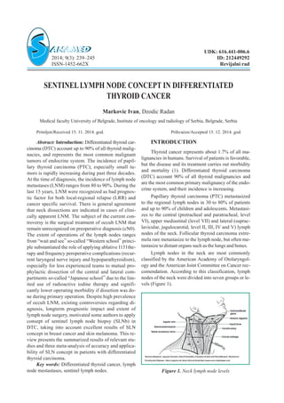 SENTINELLYMPH NODE CONCEPT IN DIFFERENTIATED
THYROID CANCER
Markovic Ivan, Dzodic Radan
Medical faculty University of Belgrade, Institute of oncology and radiology of Serbia, Belgrade, Serbia
Primljen/Received 15. 11. 2014. god. Prihva}en/Accepted 15. 12. 2014. god.
Abstract: Introduction: Differentiated thyroid car-
cinoma (DTC) account up to 90% of all thyroid malig-
nacies, and represents the most common malignant
tumors of endocrine system. The incidence of papil-
lary thyroid carcinoma (PTC), especially small tu-
mors is rapidly increasing during past three decades.
At the time of diagnosis, the incidence of lymph node
metastases (LNM) ranges from 80 to 90%. During the
last 15 years, LNM were recognized as bad prognos-
tic factor for both local-regional relapse (LRR) and
cancer specific survival. There is general agreement
that neck dissections are indicated in cases of clini-
cally apparent LNM. The subject of the current con-
troversy is the surgical treatment of occult LNM that
remain unrecognized on preoperative diagnosis (cN0).
The extent of operations of the lymph nodes ranges
from “wait and see” so-called “Western school” princi-
ple substantiated the role of applying ablative I131the-
rapy and frequency peroperative complications (recur-
rent laryngeal nerve injury and hypoparathyroidism),
especially for less experienced teams to mutual pro-
phylactic dissection of the central and lateral com-
partments so-called “Japanese school” due to the lim-
ited use of radioactive iodine therapy and signifi-
cantly lower operating morbidity if dissetion was do-
ne during primary operation. Despite high prevalence
of occult LNM, existing controversies regarding di-
agnosis, longterm prognostic impact and extent of
lymph node surgery, motivated some authors to apply
consept of sentinel lymph node biopsy (SLNb) in
DTC, taking into account excellent results of SLN
concept in breast cancer and skin melanoma. This re-
view presents the summarized results of relevant stu-
dies and three meta-analysis of accuracy and applica-
bility of SLN concept in patients with differentiated
thyroid carcinoma.
Key words: Differentiated thyroid cancer, lymph
node mestastases, sentinel lymph nodes.
INTRODUCTION
Thyroid cancer represents about 1.7% of all ma-
lignancies in humans. Survival of patients is favorable,
but the disease and its treatment carries out morbidity
and mortality (1). Differentiated thyroid carcinoma
(DTC) account 90% of all thyroid malignancies and
are the most common primary malignancy of the endo-
crine system, and their incidence is increasing.
Papillary thyroid carcinoma (PTC) metastasized
to the regional lymph nodes in 30 to 80% of patients
and up to 90% of children and adolescents. Metastasi-
zes to the central (pretracheal and paratracheal, level
VI), upper mediastinal (level VII) and lateral (suprac-
lavicular, jugulocarotid, level II, III, IV and V) lymph
nodes of the neck. Follicular thyroid carcinoma extre-
mela rare metastasize to the lymph node, but often me-
tastasize to distant organs such as the lungs and bones.
Lymph nodes in the neck are most commonly
classified by the American Academy of Otolaryngol-
ogy and the American Joint Committee on Cancer rec-
comendation. According to this classification, lymph
nodes of the neck were divided into seven groups or le-
vels (Figure 1).
UDK: 616.441-006.6
2014; 9(3): 239–245 ID: 212449292
ISSN-1452-662X Revijalni rad
Figure 1. Neck lymph node levels
 