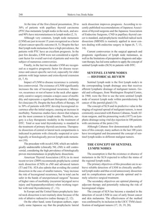 At the time of the first clinical presentation, 20 to
30% of patients with papillary thyroid carcinoma
(PTC) has metastatic lymph nodes in the neck, and aro-
und 90% have micrometastases in lymph nodes (2, 3).
Although very common, lymph node metastasis
(LNM) are just in recent 15 years recognized as a factor
of poor cancer-specific outcome (4, 5). Despite the fact
that lymph node metastases have a high prevalence, the
patients with PTC have an excellent prognosis. In the
past few decades, LNM were not considered a signifi-
cant factor for overall survival of patients and were the
subject of numerous controversies.
Finally, in the last two decades LNM are recogni-
zed as a negative prognostic factor for disease recur-
rence and cancer-specific survival, especially for older
patients with large tumors and extra-thyroid extension
(6, 7, 8).
Impact of LNM to disease recurrence is certainly
less controversial. The existence of LNM significantly
increases the rate of locoregional recurrence. Moreo-
ver, recurrence or rest of tumor in the neck after appar-
ently curative surgery remains a major cause of morbi-
dity and represents a significant therapeutic challenge
for clinicians (9). Despite the best efforts of therapy, 10
to 30% of patients with DTC develop locoregional re-
currence after the initial surgery, causing an increase in
morbidity. Numerous studies have shown that relapses
are the most common in lymph nodes. Therefore, sur-
gery is a key therapeutic modality in the treatment of
DTC. Total or near total thyroidectomy is standard in
the treatment of primary thyroid carcinoma. Therapeu-
tic dissection of central or lateral neck compartments is
indicated in patients with clinically suspected or cyto-
logically or histologically proven lymph node metasta-
ses (10).
The procedure with occult LNM, which are radiolo-
gically undetectable (clinically N0, cN0) is still contro-
versial, considering the high prevalence of histologically
proven micrometastases in prophylactic dissections.
American Thyroid Association (ATA) in its most
recent review (2009) recommends prophylactic central
neck dissection (CND) in cN0 and advanced tumors
(T3 and T4). ATA also admits that avoiding the central
dissection in the case of smaller tumors, “may increase
the risk of locoregional recurrence, but in total can be
safer in the hands of unexperienced surgeon” because
of higher rates of morbidity (recurrent laryngeal nerve
injury and hypoparathyroidism) when working toget-
her with total thyroidectomy (2 , 11).
In Europe and the United States prophylactic late-
ral neck dissection is not routinely done because of the
role of ablative radioactive iodine therapy (2, 12).
On the other hand, some European authors, espe-
cially some Japanese say that the prophylactic lateral
neck dissection improves prognosis. According to re-
cently published reccomendations of Japanese Associ-
ation of thyroid surgeons and the Japanese Association
of Endocrine Surgeons, CND in papillary thyroid can-
cer is standard, and prophylactic modified radical neck
dissection (MRND) is routinely applied in most cen-
ters dealing with endocrine surgery in Japan (6, 7, 13,
14).
Current controversies in the surgical approach and
prognostic significance of lymph node metastases, as
well as the limitations of preoperative diagnosis and adju-
vant therapy, has led some authors to apply the concept of
sentinel lymph nodes (SLN) in patients with DTC.
SENTINEL LYMPH NODES
— HISTORICAL REVIEW
Sentinel lymph node is the first lymph node/s in
the corresponding lymph drainage area that receives
afferent lymphatic drainage of malignant tumors. Go-
uld and colleagues, from Washington Hospital Center,
in 1960, were the first to use the term sentinel lymph
node of nearest lymph node within parotidectomy for
cancer of the parotid gland (15).
The concept of SLN and its predictive value in the
staging of regional spread of malignant tumors, is most
commonly associated with Ramon Cabanas, South Af-
rican surgeon, and his pioneering work (1977) on lym-
phatic drainage using vital dye injection in 100 patients
with carcinoma of the penis (16).
Although Cabanas first demonstrated the useful-
ness of this concept, many authors in the last 100 years
have investigated and documented the concept of sen-
tinel lymph nodes in different malignat tumors.
THE CONCEPT OF SENTINEL
LYMPH NODES
The assumption is that the existence or absence of
metastasis in the SLN expected to reflect the status of
the regional lymph nodes.
The primary objectives of this procedure are to ac-
hieve reliable detection of LNM in clinically unaffec-
ted lymph nodes and thus avoid unnecessary dissection
and its complications and to provide optimal and ti-
mely selective surgical treatment.
The secondary objectives are optimal planning of
adjuvant therapy and potentially reducing the risk of
locoregional relapse.
The concept of SLN has become a standard in the
detection of occult LNM in case of early breast cancer
and skin melanoma. The effectiveness of the method
was confirmed by its inclusion in the UICC TNM classi-
fication of malignant tumors (17, 18, 19, 20).
240 Markovic Ivan, Dzodic Radan
 