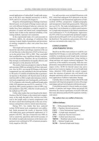 moural applications of radiocollodi. Lymph node metas-
tasis in the SLN were detected successively in 40.8%,
39.9% and 52.1% of cases (24) (Figure 5).
Disparity of histopathological findings of primary
thyroid tumor, involvement of benign tumors and can-
cers with different biological behavior, relatively few
studies have been undertaken a complete surgical ex-
ploration of central and lateral neck compartmments
and the lack of data on the statistical reliability of the
testing methods, represent real constraints.
In the experimental study of Li and associates in
laboratory rabbits, the advantage of methylene blue
staining in speed, depth of penetration and persistence
of staining compared to other vital colors have been
shown (27).
Thevarajah and associates in the review paper an-
alyzed the side effects and allergic reactions to the use
of vital blue dye in the detection of SLN in breast can-
cer in the period from 1985 to 2002. They concluded
that isosulfan blue cause significant allergic reactions,
even life-threatening. Therefore, the use of methylene
blue strongly recommended as an equally effective and
safe alternative in the detection SLN (28).
The results of previous prospective study by Dzodic
and associates (2006) are included in all three meta-anal-
ysis. Also, by 2011, our concept SLN biopsy in the lateral
compartment was only published in the relevant literatu-
re. We used a 1% solution of methylene blue as peritumo-
ral injection in 40 patients with thyroid cancer in the pe-
riod from 2001 to 2004. Lymph node metastases in the la-
teral neck compartment were histologically confirmed in
22.5% of patients with clinically unaffected lymph nodes
(cN0). SLN detection rate was 92.5%, sensitivity 77.7%,
specificity 100%, positive predictive value of 100%, neg-
ative predictive value 94%, while the overall accuracy of
the method was 95% (29).
Unlike other studies that were based on the identi-
fication of the SLN biopsy in the central neck compart-
ment, in this study the path of the vital dye was follo-
wed to the lymph nodes in lateral compartment with
the idea to check them histologically in the case of me-
tastases and perform selective lateral neck dissection.
During 2011, two studies that have analyzed
rezltate SLNb lateral neck compartment were publis-
hed. Ikeda presented the results of detection SLNb
with Indocyanin green peritumoral application in 12
patients with PTC. The rate of detection was 100% as
well as sensitivity, specificity and overall accuracy of
the method. Lymph node metastases in the lateral com-
partment were confirmed in 50% of patients preopera-
tively staged as cN0 (30).
Lee and associates were included 94 patients with
PTC, which had undergone SLN detection in the late-
ral compartment with intratumoral application of radi-
ocolloid (Tc99m), preoperative lymphoscintigraphy
and intraoperative hand held gamma probe. Detection
rate was 63.8%. The study included patients with PTC
larger than 1 cm in diameter or evident central metasta-
ses. Lymph node metastases in the lateral compartment
were confirmed in 31.7% of cN0 patients. Approxima-
tely 93% of SLN was located in the ipsilateral compart-
ment in the level III and IV, 4.6% in level II and 2.3% in
the third level. The sensitivity and accuracy of the met-
hod were not tested in this study (31).
CONCLUSIONS
AND PERSPECTIVES
Based on the three meta-analysis it could be con-
cluded that SLN biopsy is a safe and feasible, with high
reliability in predicting occult lymph node metastases
in differentiated thyroid carcinoma. Using vital dye is
cheap and does not require technical equipment. The
sensitivity of the method is increasing, while the com-
plementary immunohistochemical and molecular tech-
niques evolve. SLNb for thyroid cancer may prove
practical use in precise staging of cervical lymph node
status, detection LNM outside the central compart-
ment, the selection of patients who will benefit with
adequate and timely selective neck dissection and opti-
mize application of ablative radioiodine therapy.
Currently, there is no direct evidence that SLNb could
associated with long-term prognosis in terms of locoregi-
onal relapse and survival of patients with thyroid cancer.
Controlled prospective clinical studies on a larger
number of patients and longer follow-up period will
determine the clinical significance of occult LNM and
their early detection method SLNb in patients with thy-
roid cancer.
The authors have no conflict of interests.
Abbreviations:
TC — Differentiated thyroid carcinoma
PTC — Papillary thyroid carcinoma
UICC — Union International Against Cancer
LNM — Lymph node metastases
ATA — American Thyroid Association
CND — Central neck dissection
MRND — Modified radical neck dissection
SLN — Sentinel lymph node
SLNB — Sentinel lymph node biopsy
SENTINEL LYMPH NODE CONCEPT IN DIFFERENTIATED THYROID CANCER 243
 