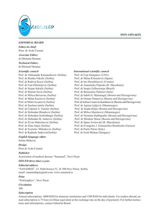 EDITORIAL BOARD
Editor-in-chief:
Prim. dr Avdo ]erani}
Associate Editor:
dr D`enana Detanac
Technical Editor:
dr D`email Detanac
Scientific council International scientific council
Prof. dr Aleksandar Karamarkovi} (Serbia) Prof. dr Ivan Damjanov (USA)
Prof. dr Branka Nikoli} (Serbia) Prof. dr Milan R.Kne`evi} (Spain)
Prof. dr Radivoj Koci} (Serbia) Prof. dr Ino Hused`inovi} (Croatia)
Prof. dr Ivan Dimitrijevi} (Serbia) Prof. dr Anastasika Poposka (R. Macedonia)
Prof. dr Stojan Sekuli} (Serbia) Prof. dr Sergio Zylbersztejn (Brazil)
Prof. dr Marina Savin (Serbia) Prof. dr Beniamino Palmieri (Italy)
Prof. dr Milica Berisavac (Serbia) Prof. dr Sahib H. Muminagi} (Bosnia and Herzegovina)
Prof. dr Milan Kne`evi} (Serbia) Prof. dr Osman Sinanovi} (Bosnia and Herzegovina)
Prof. dr Milo{ Jovanovi} (Serbia) Prof.drSelmaUzunovi}-Kamberovi}(BosniaandHerzegovina)
Prof. dr Sne`ana Jan~i} (Serbia) Prof. dr Agima Ljaljevi} (Montenegro)
Prof. dr ^edomir S. Vu~eti} (Serbia) Prof. dr Suada Helji} (Bosnia and Herzegovina)
Prof. dr Slobodan Obradovi} (Serbia) Prof. dr Milica Martinovi} (Montenegro)
Prof. dr Slobodan Grebeldinger (Serbia) Prof. dr Nermina Had`igrahi} (Bosnia and Herzegovina)
Prof. dr Slobodan M. Jankovi} (Serbia) Prof. dr Miralem Musi} (Bosnia and Herzegovina)
Prof. dr @ivan Maksimovi} (Serbia) Prof. dr Spase Jovkovski (R. Macedonia)
Prof. dr Zlata Janji} (Serbia) Prof. dr Evangelos J. Giamarellos-Bourboulis (Greece)
Prof. dr Svetislav Milenkovi} (Serbia) Prof. dr Paolo Pelosi (Italy)
Prof. dr Radmilo Jankovi}(Serbia) Prof. dr Zsolt Molnar (Hungary)
English language editor
Selma Mehovi}
Design
Prim dr Avdo ]erani}
Publisher
Association of medical doctors “Sanamed”, Novi Pazar
ISSUED three times a year.
Editorial address
“SANAMED”, Ul. Palih boraca 52, 36 300 Novi Pazar, Serbia
email: sanamednpªgmail.com, www.sanamed.rs
Print
“ProGraphico”, Novi Pazar
Circulation
500
Subscription
Annual subscriptions: 4000 RSD for domestic institutions and 1500 RSD for individuals. For readers abroad, an-
nual subscription is 75 Euro (in Dinar equivalent at the exchange rate on the day of payment). For further instruc-
tions and informations, contact Editorial Board.
ISSN-1452-662X
 