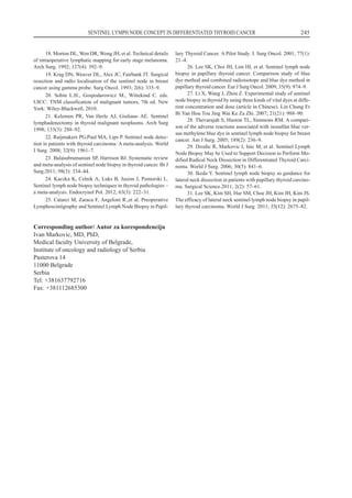 Corresponding author/ Autor za korespondenciju
Ivan Markovic, MD, PhD,
Medical faculty University of Belgrade,
Institute of oncology and radiology of Serbia
Pasterova 14
11000 Belgrade
Serbia
Tel: +381637792716
Fax: +381112685300
SENTINEL LYMPH NODE CONCEPT IN DIFFERENTIATED THYROID CANCER 245
18. Morton DL, Wen DR, Wong JH, et al. Technical details
of intraoperative lymphatic mapping for early stage melanoma.
Arch Surg. 1992; 127(4): 392–9.
19. Krag DN, Weaver DL, Alex JC, Fairbank JT. Surgical
resection and radio localisation of the sentinel node in breast
cancer using gamma probe. Surg Oncol. 1993; 2(6): 335–9.
20. Sobin L.H., Gospodarowicz M., Wittekind C. eds.
UICC: TNM classification of malignant tumors, 7th ed. New
York: Wiley-Blackwell, 2010.
21. Kelemen PR, Van Herle AJ, Giuliano AE. Sentinel
lymphadenectomy in thyroid malignant neoplasms. Arch Surg
1998; 133(3): 288–92.
22. Raijmakers PG,Paul MA, Lips P. Sentinel node detec-
tion in patients with thyroid carcinoma: A meta-analysis. World
J Surg. 2008; 32(9): 1961–7.
23. Balasubramanian SP, Harrison BJ. Systematic review
and meta-analysis of sentinel node biopsy in thyroid cancer. Br J
Surg.2011; 98(3): 334–44.
24. Kaczka K, Celnik A, Luks B, Jasion J, Pomorski L.
Sentinel lymph node biopsy techniques in thyroid pathologies –
a meta-analysis. Endocrynol Pol. 2012; 63(3): 222–31.
25. Catarci M, Zaraca F, Angeloni R.,et al. Preoperative
Lymphoscintigraphy and Sentinel Lymph Node Biopsy in Papil-
lary Thyroid Cancer. A Pilot Study. J. Surg Oncol. 2001; 77(1):
21–4.
26. Lee SK, Choi JH, Lim HI, et al. Sentinel lymph node
biopsy in papillary thyroid cancer. Comparison study of blue
dye method and combined radioisotope and blue dye method in
papillary thyroid cancer. Eur J Surg Oncol. 2009; 35(9): 974–9.
27. Li X, Wang J, Zhou Z. Experimental study of sentinel
node biopsy in thyroid by using three kinds of vital dyes at diffe-
rent concentration and dose (article in Chinese). Lin Chung Er
Bi Yan Hou Tou Jing Wai Ke Za Zhi. 2007; 21(21): 988–90.
28. Thevarajah S, Huston TL, Simmons RM. A compari-
son of the adverse reactions associated with isosulfan blue ver-
sus methylene blue dye in sentinel lymph node biopsy for breast
cancer. Am J Surg. 2005; 189(2): 236–9.
29. Dzodic R, Markovic I, Inic M, et al. Sentinel Lymph
Node Biopsy May be Used to Support Decision to Perform Mo-
dified Radical Neck Dissection in Differentiated Thyroid Carci-
noma. World J Surg. 2006; 30(5): 841–6.
30. Ikeda Y. Sentinel lymph node biopsy as guidance for
lateral neck dissection in patients with papillary thyroid carcino-
ma. Surgical Science.2011; 2(2): 57–61.
31. Lee SK, Kim SH, Hur SM, Choe JH, Kim JH, Kim JS.
The efficacy of lateral neck sentinel lymph node biopsy in papil-
lary thyroid carcinoma. World J Surg. 2011; 35(12): 2675–82.
 