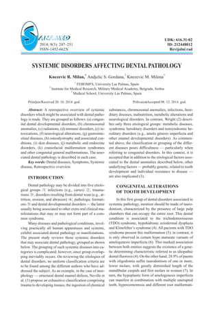 SYSTEMIC DISORDERS AFFECTING DENTALPATHOLOGY
Knezevic R. Milan,
1
Andjelic S. Gordana,
2
Knezevic M. Milena
3
1
FEBOMFS, University Las Palmas, Spain
2
Institute for Medical Research, Military Medical Academy, Belgrade, Serbia
3
Medical School, University Las Palmas, Spain
Primljen/Received 20. 10. 2014. god. Prihva}en/Accepted 08. 12. 2014. god.
Abstract: A retrospective overview of systemic
disorders which might be associated with dental patho-
logy is made. They are grouped as follows: (a) congen-
ital dental developmental disorders, (b) chromosomal
anomalies, (c) radiations, (d) immune disorders, (e) in-
toxications, (f) neurological alterations, (g) gastrointe-
stinal diseases, (h) osteodystrophy and associated con-
ditions, (i) skin diseases, (j) metabolic and endocrine
disorders, (k) craniofacial malformation syndromes
and other congenital general malformations. The asso-
ciated dental pathology is described in each case.
Key words: Dental diseases, Symptoms, Systemic
disease, Retrospective overview.
INTRODUCTION
Dental pathology may be divided into five etiolo-
gical groups /1/ infections (e.g., caries) /2/, trauma-
tisms /3/, disorders resulting from dental wear (e.g., at-
trition, erosion, and abrasion) /4/, pathologic formati-
ons /5/ and dental developmental disorders — the latter
usually being associated to other extra oral clinical ma-
nifestations that may or may not form part of a com-
mon syndrome.
Many diseases and pathological conditions, invol-
ving practically all human apparatuses and systems,
exhibit associated dental pathology or manifestations.
The present study reviews those systemic disorders
that may associate dental pathology, grouped as shown
below. The grouping of such systemic diseases into ca-
tegories is complicated; however, since group overlap-
ping inevitably occurs. On reviewing the etiologies of
dental disorders, no uniform classification criteria are
to be found among the different authors who have ad-
dressed the subject. As an example, in the case of mor-
phology — structural dental enamel defects, Neville et
al. (1) propose an exhaustive classification comprising
trauma to developing tissues, the ingestion of chemical
substances, chromosomal anomalies, infections, here-
ditary diseases, malnutrition, metabolic alterations and
neurological disorders. In contrast, Wright (2) descri-
bes only three etiological groups: metabolic diseases,
syndromic hereditary disorders and nonsyndromic he-
reditary disorders (e.g., amelo génesis imperfecta and
other enamel developmental disorders). As commen-
ted above, the classification or grouping of the differ-
ent diseases poses difficultness — particularly when
referring to congenital disorders. In this context, it is
accepted that in addition to the etiological factors asso-
ciated to the dental anomalies described below, other
underlying factors — probably genetic, related to tooth
development and individual resistance to disease —
are also implicated (3).
CONGENITAL ALTERATIONS
OF TOOTH DEVELOPMENT
In this first group of dental disorders associated to
systemic pathology, mention should be made of tauro-
dontism, characterized by the presence of large pulp
chambers that can occupy the entire root. This dental
condition is associated to the trichodentoosseous
(TDO) syndrome, hypohidronic ectodermal dysplasia
and Klinefelter’s syndrome (4). All pacients with TDO
syndrome present this malformation (5); in contrast, it
is only observed in certain hypo maturate variants of
amelogenesis imperfecta (6). This marked association
between both entities suggests the existence of a gene-
tic determining characteristic referred to as idiopathic
dental fluorosis (4). On the other hand, 28.9% of paents
with oligodontia suffer taurodontism of one or more,
lower molars, with greatly diminished length of the
mandibular cuspids and first molars in women (7). In
turn, the hypoplastic form of amelogenesis imperfecta
can manifest in combination with multiple unerupted
teeth, hypercementosis and different root malformati-
UDK: 616.31-02
2014; 9(3): 247–251 ID: 212448012
ISSN-1452-662X Revijalni rad
 