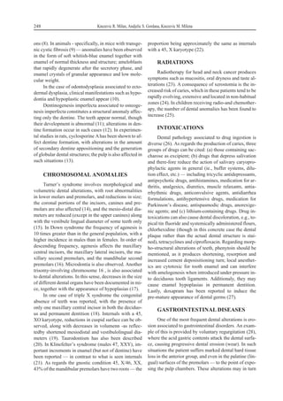 ons (8). In animals - specifically, in mice with transge-
nic cystic fibrosis (9) — anomalies have been observed
in the form of soft whitish-blue enamel together with
enamel of normal thickness and structure; ameloblasts
that rapidly degenerate after the secretory phase, and
enamel crystals of granular appearance and low mole-
cular weight.
In the case of odontodysplasia associated to ecto-
dermal dysplasia, clinical manifestations such as hypo-
dontia and hypoplastic enamel appear (10).
Dentinogenesis imperfecta associated to osteoge-
nesis imperfecta constitutes a structural anomaly affec-
ting only the dentine. The teeth appear normal, though
their development is abnormal (11); alterations in den-
tine formation occur in such cases (12). In experimen-
tal studies in rats, cyclosporine Ahas been shown to af-
fect dentine formation, with alterations in the amount
of secondary dentine appositioning and the generation
of globular dental structures; the pulp is also affected in
such situations (13).
CHROMOSOMAL ANOMALIES
Turner’s syndrome involves morphological and
volumetric dental alterations, with root abnormalities
in lower molars and premolars, and reductions in size;
the coronal portions of the incisors, canines and pre-
molars are also affected (14), and the mesio-distal dia-
meters are reduced (except in the upper canines) along
with the vestibule lingual diameter of some teeth only
(15). In Down syndrome the frequency of agenesis is
10 times greater than in the general population, with a
higher incidence in males than in females. In order of
descending frequency, agenesis affects the maxillary
central incisors, the maxillary lateral incisors, the ma-
xillary second premolars, and the mandibular second
premolars (16). Microdontia is also observed. Another
trisomy-involving chromosome 16 , is also associated
to dental alterations. In this sense, decreases in the size
of different dental organs have been documented in mi-
ce, together with the appearance of hypoplasias (17).
In one case of triple X syndrome the congenital
absence of teeth was reported, with the presence of
only one maxillary central incisor in both the deciduo-
us and permanent dentition (18). Internals with a 45,
XO karyotype, reductions in cuspid surface can be ob-
served, along with decreases in volumenn -as reflec-
tedby shortened mesiodistal and vestibulolingual dia-
meters (19). Taurodontism has also been described
(20). In Klinefelter’s syndrome (males 47, XXY), im-
portant increments in enamel (but not of dentine) have
been reported — in contrast to what is seen internals
(21). As regards the gnostic condition 45, X/46, XX,
43% of the mandibular premolars have two roots — the
proportion being approximately the same as internals
with a 45, X karyotype (22).
RADIATIONS
Radiotherapy for head and neck cancer produces
symptoms such as mucositis, oral dryness and taste al-
terations (23). A consequence of xerostomia is the in-
creased risk of caries, which in these patients tend to be
rapidly evolving, extensive and located in non-habitual
zones (24). In children receiving radio-and chemother-
apy, the number of dental anomalies has been found to
increase (25).
INTOXICATIONS
Dental pathology associated to drug ingestion is
diverse (26). As regards the production of caries, three
groups of drugs can be cited: (a) those containing sac-
charose as excipient; (b) drugs that depress salivation
and there-fore reduce the action of salivary caryopro-
phylactic agents in general (ie., buffer systems, dilu-
tion effect, etc.) — including tricyclic antidepressants,
antipsychotic drugs, antihistamines, medication for ar-
thritis, analgesics, diuretics, muscle relaxants, antia-
rrhythmic drugs, anticonvulsive agents, antidiarrhea
formulations, antihypertensive drugs, medication for
Parkinson’s disease, antispasmodic drugs, anorexige-
nic agents; and (c) lithium-containing drugs. Drug in-
toxications can also cause dental discoloration, e.g., to-
pical tin fluoride and systemically administered flours,
chlorhexidine (though in this concrete case the dental
plaque rather than the actual dental structure is stai-
ned), tetracyclines and ciprofloxacin. Regarding morp-
ho-structural alterations of teeth, phenytoin should be
mentioned, as it produces shortening, resorption and
increased cement deposisitioning turn; local anesthet-
ics are cytotoxic for tooth enamel and can interfere
with amelogenesis when introduced under pressure in-
to deciduous tooth ligaments. Additionaly, they may
cause enamel hypoplasias in permanent dentition.
Lastly, doxapram has been reported to induce the
pre-mature appearance of dental germs (27).
GASTROINTESTINAL DISEASES
One of the most frequent dental alterations is ero-
sion associated to gastrointestinal disorders. An exam-
ple of this is provided by voluntary regurgitation (28),
where the acid gastric contents attack the dental surfa-
ce, causing progressive dental erosion (wear). In such
situations the patient suffers marked dental hard tissue
loss in the anterior group, and even in the palatine (lin-
gual) surfaces of the premolars — to the point of expo-
sing the pulp chambers. These alterations may in turn
248 Knezevic R. Milan, Andjelic S. Gordana, Knezevic M. Milena
 