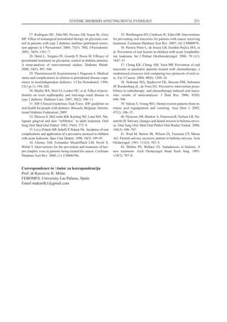 27. Rodrigues DC, Taba MJ, Novaes AB, Souza SL, Grisi
MF. Effect of nonsurgical periodontal therapy on glycemic con-
trol in patients with type 2 diabetes mellitus Špublished correc-
tion appears in J Periodontol. 2004; 75(5): 780¹. J Periodontol.
2003; 74(9): 1361–7.
28. Darré L, Vergnes JN, Gourdy P, Sixou M. Efficacy of
periodontal treatment on glycaemic control in diabetic patients:
A meta-analysis of interventional studies. Diabetes Metab.
2008; 34(5): 497–506.
29. Thorstensson H, Kuylenstierna J, Hugoson A. Medical
status and complications in relation to periodontal disease expe-
rience in insulindependent diabetics. J Clin Periodontol. 1996;
23(3 pt 1): 194–202.
30. Shultis WA, Weil EJ, Looker HC, et al. Effect of perio-
dontitis on overt nephropathy and end-stage renal disease in
type 2 diabetes. Diabetes Care. 2007; 30(2): 306–11.
31. IDF Clinical Guidelines Task Force. IDF guideline on
oral health for people with diabetes. Brussels, Belgium: Interna-
tional Diabetes Federation; 2009.
32. Dreizen S, McCredie KB, Keating MJ, Luna MA. Ma-
lignant gingival and skin “infiltrates” in adult leukemia. Oral
Surg Oral Med Oral Pathol. 1983; 55(6): 572–9.
33. Levy-Polack MP, Sebelli P, Polack NL. Incidence of oral
complications and application of a preventive protocol in children
with acute leukemia. Spec Care Dentist. 1998; 18(5): 189–93.
34. Glenny AM, Fernandez Mauleffinch LM, Pavitt S,
Walsh T. Interventions for the prevention and treatment of her-
pes simplex virus in patients being treated for cancer. Cochrane
Database Syst Rev. 2009; (1): CD006706.
35. Worthington HV, Clarkson JE, Eden OB. Interventions
for preventing oral mucositis for patients with cancer receiving
treatment. Cochrane Database Syst Rev. 2007; (4): CD000978.
36. Pereira Pinto L, de Souza LB, Gordón-NúZez MA, et
al. Prevention of oral lesions in children with acute lymphobla-
stic leukemia. Int J Pediatr Otorhinolaryngol. 2006; 70 (11):
1847–51.
37. Cheng KK, Chang AM, Yuen MP. Prevention of oral
mucositis in paediatric patients treated with chemotherapy; a
randomised crossover trial comparing two protocols of oral ca-
re. Eur J Cancer. 2004; 40(8): 1208–16.
38. Stokman MA, Spijkervet FK, Boezen HM, Schouten
JP, Roodenburg JL, de Vries EG. Preventive intervention possi-
bilities in radiotherapy- and chemotherapy-induced oral muco-
sitis: results of meta-analyses. J Dent Res. 2006; 85(8):
690–700.
39. Valena V, Young WG. Dental erosion patterns from in-
trinsic acid regurgitation and vomiting. Aust Dent J. 2002;
47(2): 106–15.
40. Dynesen AW, Bardow A, Petersson B, Nielsen LR, Na-
untofte B. Salivary changes and dental erosion in bulimia nervo-
sa. Oral Surg Oral Med Oral Pathol Oral Radiol Endod. 2008;
106(5): 696–707.
41. Riad M, Barton JR, Wilson JA, Freeman CP, Maran
AG. Parotid salivary secretory pattern in bulimia nervosa. Acta
Otolaryngol. 1991; 111(2): 392–5.
42. Mehler PS, Wallace JA. Sialadenosis in bulimia. A
new treatment. Arch Otolaryngol Head Neck Surg. 1993;
119(7): 787–8.
SYSTEMIC DISORDERS AFFECTING DENTAL PATHOLOGY 251
Correspondence to /Autor za korespondenciju
Prof. dr Knezevic R. Milan
FEBOMFS, University Las Palmas, Spain
Email makmilk1ªgmail.com
 