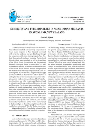 ETHNICITY AND TYPE 2 DIABETES IN ASIAN INDIAN MIGRANTS
IN AUCKLAND, NEW ZEALAND
Jowitt Ljiljana
University of Auckland, Department of Surgery, Auckland, New Zealand
Primljen/Received 11. 07. 2014. god. Prihvaæen/Accepted 15. 10. 2014. god.
Abstract: The aim of this review was to present et-
hnic differences in body size and body composition in
Asian Indian migrants in New Zealand, associated
with metabolic syndrome and type 2 diabetes, through
the comparison with other ethnic groups in New Zea-
land. International databases including PubMed and
Google scholar were consulted, as well as the websites
of the World Health Organization and International
Diabetes Federation. About 74 studies out of 128 pub-
lications were selected to ensure relevance to the topic
of the review. Seven research projects were presented
for the body size and body composition of Asian In-
dian migrants in New Zealand. The prevalence of type
2 diabetes of 8.6% in Asian Indians in New Zealand is
still higher than in their homeland, owing to their ethni-
city, genetic predisposition, sedentary lifestyle and al-
tered nutrition, and other psychosocial factors related
to migration and living conditions like stress at work
and depression. For the same body mass index, in com-
parison with people of other ethnic groups in New Zea-
land Asian Indians had more total body fat, higher per-
cent body fat, more central fat, less lean mass and ap-
pendicular skeletal muscle mass. Central obesity was
associated with insulin resistance and low grade syste-
mic inflammation. Considering the evidence that type
2 diabetes develops ten years earlier in Asian Indians
than in other populations, further studies are warranted
to shed some light on the still incompletely understood
metabolic syndrome and “thin-fat” Indian phenotype.
Key words: ethnicity, Asian Indian migrants, body
composition, insulin resistance, metabolic syndrome.
INTRODUCTION
Asia has become the major epicenter of a diabetes
epidemic, and accounts for 60% of the world”s diabe-
tic population (1). The number of people with diabetes
in the region of South Asia is estimated to increase to
120.9 million by 2030 (2). Estimates based on popula-
tion growth, ageing, and rate of urbanization in Asia
show that by the year 2030 India as the largest country
in the region will have about 79.4 million people with
diabetes. Studies from India showed higher prevalence
rates in urban areas compared to rural settings, a find-
ing that has been partly attributed to the adoption of a
„Western” lifestyle as in the case of migrant South Asi-
ans. Rapid economic development, urbanization, and
changes in nutritional status, have led to an explosive
increase in prevalence of type 2 diabetes. South Asians
who migrated to westernized countries have about four
times higher prevalence of diabetes than those living in
urban India (3). Factors which contributed to increase
in higher prevalence of type 2 diabetes in Asian Indian
migrants include ethnicity, genetic predisposition,
change in diet and lifestyle, and other psychosocial
factors mostly depression and stress at work place rela-
ted to migration and living conditions (4, 5). From a di-
et rich in pulses and cereals, which contain large amo-
unts of fruits and vegetables, Asian Indian migrants ha-
ve changed to a diet high in sugars and saturated and
total fats, low in fruits, vegetables and fibre (6).
The prevalence of type 2 diabetes in Indian dias-
pora was the highest in the United Kingdom (11–33%)
followed by Norway (14–28%), United States (18%),
Singapore (12.8%) and Canada (10%), whereas the
prevalence in native South Asians of Pakistan, India
and Bangladesh is 7.6, 7.1, and 6.1% respectively (7).
The prevalence of type 2 diabetes of 8.6% in Asian In-
dians in New Zealand is still higher than in their coun-
try of origin.
The number of Asian Indians who migrated to
New Zealand, has grown from the 2001 census to 2006
census, from 61, 803 to 104,583 respectively making
them, after the Chinese ethnic group, the second largest
Asian ethnic group in New Zealand. Between the two
censuses, the population in New Zealand has grown by
UDK: 616.379-008.64-054.7(931)
2014; 9(3): 253–263 ID: 212448524
ISSN-1452-662X Revijalni rad
 