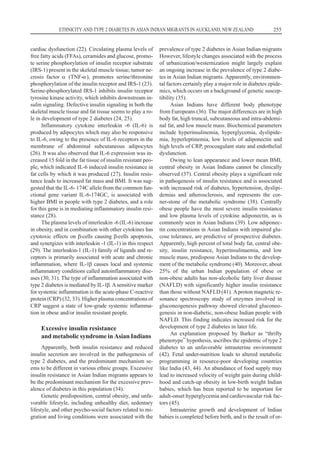 cardiac dysfunction (22). Circulating plasma levels of
free fatty acids (FFAs), ceramides and glucose, promo-
te serine phosphorylation of insulin receptor substrate
(IRS-1) present in the skeletal muscle tissue; tumor ne-
crosis factor a (TNF-a), promotes serine/threonine
phosphorylation of the insulin receptor and IRS-1 (23).
Serine-phosphorylated IRS-1 inhibits insulin receptor
tyrosine kinase activity, which inhibits downstream in-
sulin signaling. Defective insulin signaling in both the
skeletal muscle tissue and fat tissue seems to play a ro-
le in development of type 2 diabetes (24, 25).
Inflammatory cytokine interleukin -6 (IL-6) is
produced by adipocytes which may also be responsive
to IL-6, owing to the presence of IL-6 receptors in the
membrane of abdominal subcutaneous adipocytes
(26). It was also observed that IL-6 expression was in-
creased 15 fold in the fat tissue of insulin resistant peo-
ple, which indicated IL-6 induced insulin resistance in
fat cells by which it was produced (27). Insulin resis-
tance leads to increased fat mass and BMI. It was sug-
gested that the IL-6- 174C allele from the common fun-
ctional gene variant IL-6-174GC, is associated with
higher BMI in people with type 2 diabetes, and a role
for this gene is in mediating inflammatory insulin resi-
stance (28).
The plasma levels of interleukin -6 (IL-6) increase
in obesity, and in combination with other cytokines has
cytotoxic effects on b-cells causing b-cells apoptosis,
and synergizes with interleukin -1 (IL-1) in this respect
(29). The interleukin-1 (IL-1) family of ligands and re-
ceptors is primarily associated with acute and chronic
inflammation, where IL-1b causes local and systemic
inflammatory conditions called autoinflammatory dise-
ases (30, 31). The type of inflammation associated with
type 2 diabetes is mediated by IL-1b. Asensitive marker
for systemic inflammation is the acute-phase C-reactive
protein (CRP) (32, 33). Higher plasma concentrations of
CRP suggest a state of low-grade systemic inflamma-
tion in obese and/or insulin resistant people.
Excessive insulin resistance
and metabolic syndrome in Asian Indians
Apparently, both insulin resistance and reduced
insulin secretion are involved in the pathogenesis of
type 2 diabetes, and the predominant mechanism se-
ems to be different in various ethnic groups. Excessive
insulin resistance in Asian Indian migrants appears to
be the predominant mechanism for the excessive prev-
alence of diabetes in this population (34).
Genetic predisposition, central obesity, and unfa-
vorable lifestyle, including unhealthy diet, sedentary
lifestyle, and other psycho-social factors related to mi-
gration and living conditions were associated with the
prevalence of type 2 diabetes in Asian Indian migrants
However, lifestyle changes associated with the process
of urbanization/westernization might largely explain
an ongoing increase in the prevalence of type 2 diabe-
tes in Asian Indian migrants. Apparently, environmen-
tal factors certainly play a major role in diabetes epide-
mics, which occurs on a background of genetic suscep-
tibility (35).
Asian Indians have different body phenotype
from Europeans (36). The major differences are in high
body fat, high truncal, subcutaneous and intra-abdomi-
nal fat, and low muscle mass. Biochemical parameters
include hyperinsulinemia, hyperglycemia, dyslipide-
mia, hyperleptinemia, low levels of adiponectin and
high levels of CRP, procoagulant state and endothelial
dysfunction.
Owing to lean appearance and lower mean BMI,
central obesity in Asian Indians cannot be clinically
observed (37). Central obesity plays a significant role
in pathogenesis of insulin resistance and is associated
with increased risk of diabetes, hypertension, dyslipi-
demias and atherosclerosis, and represents the cor-
ner-stone of the metabolic syndrome (38). Centrally
obese people have the most severe insulin resistance
and low plasma levels of cytokine adiponectin, as is
commonly seen in Asian Indians (39). Low adiponec-
tin concentrations in Asian Indians with impaired glu-
cose tolerance, are predictive of prospective diabetes.
Apparently, high percent of total body fat, central obe-
sity, insulin resistance, hyperinsulinaemia, and low
muscle mass, predispose Asian Indians to the develop-
ment of the metabolic syndrome (40). Moreover, about
25% of the urban Indian population of obese or
non-obese adults has non-alcoholic fatty liver disease
(NAFLD) with significantly higher insulin resistance
than those without NAFLD (41). Aproton magnetic re-
sonance spectroscopy study of enzymes involved in
gluconeogenesis pathway showed elevated gluconeo-
genesis in non-diabetic, non-obese Indian people with
NAFLD. This finding indicates increased risk for the
development of type 2 diabetes in later life.
An explanation proposed by Barker as “thrifty
phenotype” hypothesis, ascribes the epidemic of type 2
diabetes to an unfavorable intrauterine environment
(42). Fetal under-nutrition leads to altered metabolic
programming in resource-poor developing countries
like India (43, 44). An abundance of food supply may
lead to increased velocity of weight gain during child-
hood and catch-up obesity in low-birth weight Indian
babies, which has been reported to be important for
adult-onset hyperglycemia and cardiovascular risk fac-
tors (45).
Intrauterine growth and development of Indian
babies is completed before birth, and is the result of or-
ETHNICITY AND TYPE 2 DIABETES IN ASIAN INDIAN MIGRANTS IN AUCKLAND, NEW ZEALAND 255
 