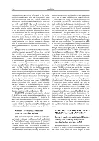 chestrated gene expression influenced by the mother
(46). Indian mothers are small and thought to be chron-
ically malnourished, with iron, vitamin, and nutrient
deficiencies. One third of Indian babies are born with
low birth weight (LBW < 2,5 kg). In comparison with
European babies, Indian “thin-fat” babies were lighter
and smaller, with the smallest abdominal circumferen-
ce and mid-arm circumference, while the most preser-
ved measurement was the subscapular skinfold thick-
ness, even in the lightest babies (47). The sub-scapular
skinfold in Indian babies is better preserved than the
triceps skinfold, suggesting a tendency in Indians to
central adiposity, even during intrauterine develop-
ment. It seems that the relatively thin and centrally fat
phenotype of Indian adults originates in intrauterine li-
fe (48).
The possibility exists that observed abnormalities
might have genetic causes (49). It has been reported
that a possible role in regulation of insulin receptor sig-
naling is attributed to ectonucleotide pyrophosphatase
phosphodiesterase 1 (ENPP1), a widely expressed class
II transmembrane glycoprotein, which could interact
with the insulin receptor and decrease insulin-induced
tyrosine phosphorylation of its intra-cytoplasmic do-
main (50, 51). Possibly, this physical interaction oc-
curs on the cell surface between gene ENPP1 and the
insulin receptor, preventing insulin-induced conforma-
tional changes of the extracellular receptor alpha subu-
nit. This failure prevents beta subunit autophosphoryla-
tion and tyrosine-kinase activity, which switches off in-
sulin signaling. A reported gene variant ENPP1 121Q,
appears to contribute to the excessive insulin resistance
and type 2 diabetes in Asian Indian migrants living in
Dallas and South Asians in Chennai, and might provi-
de an important genetic marker to identify Asian In-
dian people at risk with type 2 diabetes (52).
The D1057 D genotype of insulin receptor substrate
-2 (IRS-2) gene, makes Asian Indians susceptible to type
2 diabetes by interacting with obesity (53). Similarly, the
peroxisome proliferator activated receptor-co-activator-1
a (PGC-1) gene polymorphism Thr394Thr (G-A) is as-
sociated with type 2 diabetes among Asian Indians, and
with total, central, and subcutaneous body fat (54, 55).
Vitamin D deficiency and insulin
resistance in Asian Indians
The association between vitamin D deficiency
and insulin resistance is still incompletely understood
in Asian Indians. Serum concentrations of vitamin D
are largely determined by food intake and ultraviolet
exposure in sunny India (56). Prevalent social and cul-
tural practices in India preclude exposure to sunshine.
The problem of vitamin D deficiency worsens in wo-
men during pregnancy and has important consequen-
ces for the newborn, including fetal hypovitaminosis
D, neonatal rickets, tetany, and infantile rickets which
is associated with infection of the lower respiratory
tract, zand is the leading cause of infant mortality (57,
58). Vitamin D has more targets such as heart, stomach,
brain, liver, skin, pancreaticb cells, thyroid, parathyroid
and adrenal glands and immune cells which contain the
nuclear vitamin D receptor (VDR) and the enzyme 1a-
hydroxylase which facilitates conversion of vitamin D
into its active form in kidneys (59, 60). This finding in-
dicates actions of vitamin D other than calcium homeo-
stasis and bone metabolism. The presence of the VDR
in pancreatic b cells supports the findings that vitamin
D affects insulin secretion and/or insulin sensitivity
through the insulin receptor gene. In Asian Indian mi-
grants vitamin D deficiency is further associated with
elevated parathyroid hormone (PTH). When serum
25-xydroxyvitamin D (25OHD) falls below 15 ng/mL,
PTH levels rise sharply (61). Low levels of vitamin D
correlate positively with BMD and/or increased mark-
ers of bone catabolism when compared with Caucasi-
ans (62). In cultured fibroblasts derived from two gro-
ups of participants (Asian Indians and Caucasians) an
enzyme 25OHD-24-hydroxylase activity (in vitro) was
higher in Asian Indians, which raised concerns about
increased catabolism of serum vitamin D. Further, skin
capacity for vitamin D synthesis seems to be substan-
tial in both ethnic groups, Asian Indians and Caucasi-
ans. Serum vitamin D was measured after exposure to
UV-radiation (63). To achieve a given level of vitamin
D production, Asian Indians needed over twice as
much UV-B exposure when compared to Caucasians.
However, suboptimal production of vitamin D in Asian
Indians might be the result of conjoined effects of pos-
sible catabolism of serum vitamin D and dark skin pig-
mentation which has been found to decrease skin syn-
thesis of vitamin D because longer exposure to UV ra-
diation is needed. In addition, Asian Indian migrants in
sunny Auckland have very low BMC and BMD, which
might be related to low serum concentrations of vita-
min D, which further is associated with insulin resis-
tance.
HEALTH RESEARCH IN ASIAN INDIAN
MIGRANTS AT AUT UNIVERSITY
Research studies present ethnic differences
in body size and body composition
in Asian Indian migrants in NZ
The study by Rush et al., (64) provided comparati-
ve analysis of the body composition of European, Ma-
ori, Pacific Island, and Asian Indian peoples in urban
256 Jowitt Ljiljana
 