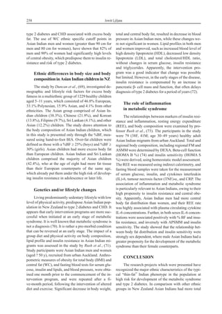 type 2 diabetes and CHD associated with excess body
fat. The use of WC ethnic specific cutoff points in
Asian Indian men and women (greater than 90 cm for
men and 80 cm for women), have shown that 82% of
men and 90% of women had significantly high levels
of central obesity, which predispose them to insulin re-
sistance and risk of type 2 diabetes.
Ethnic differences in body size and body
compositioninAsianIndianchildreninNZ
The study by Duncan et al., (69), investigated de-
mographic and lifestyle risk factors for excess body
fatness in a multiethnic group of 1229 healthy children
aged 5–11 years, which consisted of 46.8% European,
33.1% Polynesian, 15.9% Asian, and 4.1% from other
ethnicities. The Asian group comprised of Asian In-
dian children (38.3%), Chinese (21.9%), and Korean
(13.8%), Filipino (9.7%), Sri Lankan (4.1%), and other
Asian (12.2%) children. The study draws attention to
the body composition of Asian Indian children, which
in this study is presented only through the %BF, mea-
sured using hand-to-foot BIA. Over-fat children were
defined as those with a %BF ³ 25% (boys) and %BF ³
30% (girls). Asian children had more excess body fat
than European children. Asian Indian and Sri Lankan
children comprised the majority of Asian children
(42.4%), who at the age of eight had more fat tissue
than their European counterparts of the same age,
which already put them under the high risk of develop-
ing insulin resistance in adolescence or later life.
Genetics and/or lifestyle changes
Living predominantly sedentary lifestyle with low
level of physical activity, predispose Asian Indian pop-
ulation in New Zealand to type 2 diabetes and CHD. It
appears that early intervention programs are more suc-
cessful when initiated at an early stage of metabolic
syndrome. It is well known that metabolic syndrome is
not a diagnosis (70). It is rather a pre-morbid condition
that can be reversed at an early stage. The impact of a
group diet and physical activity on body composition,
lipid profile and insulin resistance in Asian Indian mi-
grants was assessed in the study by Rush et al., (71).
Study participants were Asian Indian men and women
(aged ? 50 y), recruited from urban Auckland. Anthro-
pometric measures of obesity for total body (BMI) and
central fat (WC), and fasting blood tests for serum glu-
cose, insulin and lipids, and blood pressure, were obta-
ined one month prior to the commencement of the in-
tervention program, and were repeated after a fi-
ve-month period, following the intervention of altered
diet and exercise. Significant decrease in body weight,
total and central body fat, resulted in decrease in blood
pressure in Asian Indian men, while these changes we-
re not significant in women. Lipid profiles in both men
and women improved, such as increased blood level of
high density lipoprotein (HDL), decreased low density
lipoprotein (LDL), and total cholesterol/HDL ratio,
without changes in serum glucose, insulin resistance
and triglycerides. Apparently, the intervention pro-
gram was a good indicator that change was possible
but limited. However, in the early stages of the disease,
insulin resistance is compensated by an increase in
pancreatic b- cell mass and function, that often delays
diagnosis of type 2 diabetes for a period of years (72).
The role of inflammation
in metabolic syndrome
The relationships between markers of insulin resi-
stance and inflammation, resting energy expenditure
(REE), and body composition were examined by pro-
fessor Rush et al., (73). The participants in the study
were 79 (38F, 41M; age 30–49 years) healthy adult
Asian Indian migrants from urban Auckland. Total and
regional body composition, including regional FM and
ASMM were determined by DEXA. Beta-cell function
(HOMA B %) (74) and insulin sensitivity (HOMA S
%) were derived, using homeostatic model assessment.
The REE was measured using indirect calorimetry, and
fasting blood samples were taken for the measurement
of serum glucose, insulin, and cytokines interleukin
(IL)-6, tumour necrosis factor (TNF)-a, and CRP. The
association of inflammation and metabolic syndrome
is particularly relevant to Asian Indians, owing to their
high propensity to insulin resistance and central obe-
sity. Apparently, Asian Indian men had more central
body fat distribution than women, and their REE rate
was highly associated with plasma circulating cytokine
IL-6 concentrations. Further, in both sexes IL-6 concen-
trations were associated positively with % BF and insu-
lin resistance, and inversely with APSMM and insulin
sensitivity. The study showed that the relationship bet-
ween body fat distribution and insulin sensitivity were
strongly sex dependent, where male Asian Indians had a
greater propensity for the development of the metabolic
syndrome than their female counterparts.
CONCLUSION
The research projects which were presented have
recognized the major ethnic characteristics of the typi-
cal “thin-fat” Indian phenotype in the population at
high risk for development of the metabolic syndrome
and type 2 diabetes. In comparison with other ethnic
groups in New Zealand Asian Indians had more total
258 Jowitt Ljiljana
 