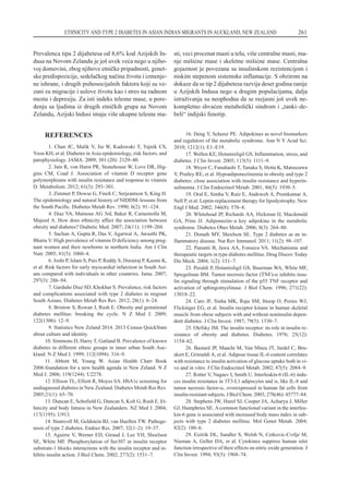 REFERENCES
1. Chan JC, Malik V, Jia W, Kadowaki T, Yajnik CS,
Yoon KH, et al. Diabetes in Asia:epidemiology, risk factors, and
patophysiology. JAMA. 2009; 301 (20): 2129–40.
2. Jain R, von Hurst PR, Stonehouse W, Love DR, Hig-
gins CM, Coad J. Association of vitamin D receptor gene
polymorphisms with insulin resistance and response to vitamin
D. Metabolism. 2012; 61(3): 293–301.
3. Zimmet P, Dowse G, Finch C, Serjeantson S, King H.
The epidemiology and natural history of NIDDM–lessons from
the South Pacific. Diabetes Metab Rev. 1990; 6(2): 91–124.
4. Diaz VA, Mainous AG 3rd, Baker R, Carnemolla M,
Majeed A. How does ethnicity affect the association between
obesity and diabetes? Diabetic Med. 2007; 24(11): 1199–204.
5. Sachan A, Gupta R, Das V, Agarwal A, Awasthi PK,
Bhatia V. High prevalence of vitamin D deficiency among preg-
nant women and their newborns in northern India. Am J Clin
Nutr. 2005; 81(5): 1060–4.
6. Joshi P, Islam S, Pais P, Reddy S, Dorairaj P, Kazmi K,
et al. Risk factors for early myocardial infarction in South Asi-
ans compared with individuals in other countries. Jama. 2007;
297(3): 286–94.
7. Garduño Diaz SD, Khokhar S. Prevalence, risk factors
and complications associated with type 2 diabetes in migrant
South Asians. Diabetes Metab Res Rev. 2012; 28(1): 6–24.
8. Bristow S, Rowan J, Rush E. Obesity and gestational
diabetes mellitus: breaking the cycle. N Z Med J. 2009;
122(1306): 12–9.
9. Statistics New Zeland 2014. 2013 Census QuickStats
about culture and identity.
10. Simmons D, Harry T, Gatland B. Prevalence of known
diabetes in different ethnic groups in inner urban South Auc-
kland. N Z Med J. 1999; 112(1094): 316–9.
11. Abbott M, Young W. Asian Health Chart Book
2006:foundation for a new health agenda in New Zeland. N Z
Med J. 2006; 119(1244): U2278.
12. Ellison TL, Elliott R, Moyes SA. HbA1c screening for
undiagnosed diabetes in New Zealand. Diabetes Metab Res Rev.
2005;21(1): 65–70.
13. Duncan E, Schofield G, Duncan S, Kolt G, Rush E. Et-
hnicity and body fatness in New Zealanders. NZ Med J. 2004;
117(1195): U913.
14. Stumvoll M, Goldstein BJ, van Haeften TW. Pathoge-
nesis of type 2 diabetes. Endocr Res. 2007; 32(1–2): 19–37.
15. Aguirre V, Werner ED, Giraud J, Lee YH, Shoelson
SE, White MF. Phosphorylation of Ser307 in insulin receptor
substrate-1 blocks interactions with the insulin receptor and in-
hibits insulin action. J Biol Chem. 2002; 277(2): 1531–7.
16. Deng Y, Scherer PE. Adipokines as novel biomarkers
and regulators of the metabolic syndrome. Ann N Y Acad Sci.
2010; 1212(1): E1–E19.
17. Wellen KE, Hotamisligil GS. Inflammation, stress, and
diabetes. J Clin Invest. 2005; 115(5): 1111–9.
18. Weyer C, Funahashi T, Tanaka S, Hotta K, Matsuzawa
Y, Pratley RE, et al. Hypoadiponectinemia in obesity and type 2
diabetes: close association with insulin resistance and hyperin-
sulinemia. J Clin Endocrinol Metab. 2001; 86(5): 1930–5.
19. Oral E, Simha V, Ruiz E, Andewelt A, Premkumar A,
Nell P, et al. Leptin-replacement therapy for lipodystrophy. New
Engl J Med. 2002; 346(8): 570–8.
20. Whitehead JP, Richards AA, Hickman IJ, Macdonald
GA, Prins JJ. Adiponectin–a key adipokine in the metabolic
syndrome. Diabetes Obes Metab. 2006; 8(3): 264–80.
21. Donath MY, Shoelson SE. Type 2 diabetes as an in-
flammatory disease. Nat Rev Immunol. 2011; 11(2): 98–107.
22. Panunti B, Jawa AA, Fonseca VA. Mechanisms and
therapeutic targets in type diabetes mellitus. Drug Discov Today
Dis Mech. 2004; 1(2): 151–7.
23. Peraldi P, Hotamisligil GS, Buurman WA, White MF,
Spiegelman BM. Tumor necrosis factor (TNF)-a inhibits insu-
lin signaling through stimulation of the p55 TNF receptor and
activation of sphingomyelinase. J Biol Chem. 1996; 271(22):
13018–22.
24. Caro JF, Sinha MK, Raju SM, Ittoop O, Pories WJ,
Flickinger EG, et al. Insulin receptor kinase in human skeletal
muscle from obese subjects with and without noninsulin depen-
dent diabetes. J Clin Invest. 1987; 79(5): 1330–7.
25. Olefsky JM. The insulin receptor: its role in insulin re-
sistance of obesity and diabetes. Diabetes. 1976; 25(12):
1154–62.
26. Bastard JP, Maachi M, Van Nhieu JT, Jardel C, Bru-
skert E, Grimaldi A, et al. Adipose tissue IL-6 content correlates
with resistance to insulin activation of glucose uptake both in vi-
vo and in vitro. J Clin Endocrinol Metab. 2002; 87(5): 2084–9.
27. Rotter V, Nagaev I, Smith U. Interleukin-6 (IL-6) indu-
ces insulin resistance in 3T3-L1 adipocytes and is, like IL-8 and
tumor necrosis factor-a, overexpressed in human fat cells from
insulin-resistant subjects. J Biol Chem. 2003; 278(46): 45777–84.
28. Stephens JW, Hurel SJ, Cooper JA, Acharya J, Miller
GJ, Humphries SE. Acommon functional variant in the interleu-
kin-6 gene is associated with increased body mass index in sub-
jects with type 2 diabetes mellitus. Mol Genet Metab. 2004;
82(2): 180–6.
29. Eizirik DL, Sandler S, Welsh N, Cetkovic-Cvrlje M,
Nieman A, Geller DA, et al. Cytokines suppress human islet
function irrespective of their effects on nitric oxide generation. J
Clin Invest. 1994; 93(5): 1968–74.
ETHNICITY AND TYPE 2 DIABETES IN ASIAN INDIAN MIGRANTS IN AUCKLAND, NEW ZEALAND 261
Prevalenca tipa 2 dijabetesa od 8,6% kod Azijskih In-
dusa na Novom Zelandu je jo{ uvek ve}a nego u njiho-
voj domovini, zbog njihove etni~ke pripadnosti, genet-
ske predispozicije, sedela~kog na~ina `ivota i izmenje-
ne ishrane, i drugih psihosocijalnih faktora koji su ve-
zani za migracije i uslove `ivota kao i stres na radnom
mestu i depresiju. Za isti indeks telesne mase, u pore-
|enju sa ljudima iz drugih etni~kih grupa na Novom
Zelandu, Azijski Indusi imaju vi{e ukupne telesne ma-
sti, veci procenat masti u telu, vi{e centralne masti, ma-
nje mi{i}ne mase i skeletne mi{i}ne mase. Centralna
gojaznost je povezana sa insulinskom rezistencijom i
niskim stepenom sistemske inflamacije. S obzirom na
dokaze da se tip 2 dijabetesa razvija deset godina ranije
u Azijskih Indusa nego u drugim populacijama, dalja
istra`ivanja su neophodna da se razjasni jo{ uvek ne-
kompletno shva}en metaboli~ki sindrom i „tanki–de-
beli“ indijski fenotip.
 
