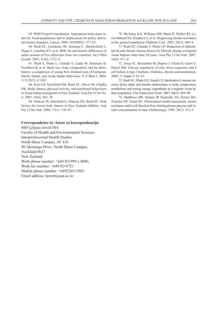 65. WHO Expert Consultation. Appropriate body-mass in-
dex for Asian populations and its implications for policy and in-
tervention strategies. Lancet. 2004; 363(9403): 157–63.
66. Rush EC, Goedecke JH, Jennings C, Micklesfield L,
Dugas L, Lambert EV, et al. BMI, fat and muscle differences in
urban women of five ethnicities from two countries. Int J Obes
(Lond). 2007; 31(8): 1232–9.
67. Rush E, Plank L, Chandu V, Laulu M, Simmons D,
Swinburn B, et al. Body size, body composition, and fat distri-
bution: a comparison of young New Zealand men of European,
Pacific Island, and Asian Indian ethnicities. N Z Med J. 2004.
117(1207): U1203.
68. Kolt GS, Schofield GM, Rush EC, Oliver M, Chadha
NK. Body fatness, physical activity, and nutritional behaviours
in Asian Indian immigrants to New Zealand. Asia Pac J Clin Nu-
tr. 2007; 16(4): 663–70.
69. Duncan JS, Schofield G, Duncan EK, Rush EC. Risk
factors for excess body fatness in New Zealand children. Asia
Pac J Clin Nutr. 2008; 17(1): 138–47.
70. McAuley KA, Williams SM, Mann JI, Walker RJ, Le-
wis-Barned NJ, Templa LA, et al. Diagnosing insulin resistance
in the general population. Diabetes Care. 2001; 24(3): 460–4.
71. Rush EC, Chandu V, Plank LD. Reduction of abdomi-
nal fat and chronic disease factors by lifestyle change in migrant
Asian Indians older than 50 years. Asia Pac J Clin Nutr. 2007;
16(4): 671–6.
72. Jonas JC, Bensellam M, Duprez J, Elouil H, Guiot Y,
Pascal SM. Glucose regulation of islet stress responses and â
cell failure in type 2 diabetes. Diabetes, obesity and metabolism.
2009; 11 Suppl 4: 65–81.
73. Rush EC, Plank LD, Yajnik CS. Interleukin 6, tumour ne-
crosis factor alpha and insulin relationships to body composition,
metabolism and resting energy expenditure in a migrant Asian In-
dian population. Clin Endocrinol (Oxf). 2007; 66(5): 684–90.
74. Matthews DR, Hosker JP, Rudenski AS, Naylor BA,
Treacher DF, Turner RC. Homeostasis model assessment: insulin
resistance and â-cell function from fasting plasma glucose and in-
sulin concentrations in man. Diabetologia. 1985; 28(7): 412–9.
ETHNICITY AND TYPE 2 DIABETES IN ASIAN INDIAN MIGRANTS IN AUCKLAND, NEW ZEALAND 263
Correspondence to /Autor za korespondenciju
MD Ljiljana Jowitt MA
Faculty of Health and Environmental Sciences
Interprofessional Health Studies
North Shore Campus, AF 416
90 Akoranga Drive, North Shore Campus,
Auckland 0627
New Zealand
Work phone number: +649 921999 x 8096;
Work fax number: +649 9219721
Mobile phone number: +649226515962
Email address: ljowittªaut.ac.nz
 