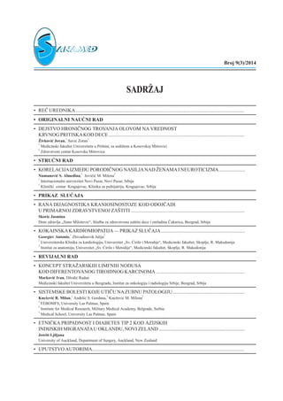 SADR@AJ
• RE^ UREDNIKA.......................................................................................................................................
• ORIGINALNI NAU^NI RAD
• DEJSTVO HRONI^NOG TROVANJA OLOVOM NA VREDNOST
KRVNOG PRITISKAKOD DECE.............................................................................................................
@ivkovi} Jovan,
1
Savi} Zoran
2
1
Medicinski fakultet Univerziteta u Pri{tini, sa sedi{tem u Kosovskoj Mitrovici
2
Zdravstveni centar Kosovska Mitrovica
• STRU^NI RAD
• KORELACIJAIZMEU PORODI^NOG NASILJANAD @ENAMAI NEUROTICIZMA.....................
Numanovi} S. Almedina,
1
Jovi~i} M. Milena
2
1
Internacionalni univerzitet Novi Pazar, Novi Pazar, Srbija
2
Klini~ki centar Kragujevac, Klinika za psihijatriju, Kragujevac, Srbija
• PRIKAZ SLU^AJA
• RANA DIJAGNOSTIKA KRANIOSINOSTOZE KOD ODOJ^ADI
U PRIMARNOJ ZDRAVSTVENOJ ZA[TITI ...........................................................................................
Skoric Jasmina
Dom zdravlja „Simo Milo{evi}“, Slu`ba za zdravstvenu za{titu dece i omladine ^ukarica, Beograd, Srbija
• KOKAINSKAKARDIOMIOPATIJA— PRIKAZ SLU^AJA...................................................................
Georgiev Antonio,
1
Zhivadinovik Julija
2
1
Univerzitetska Klinika za kardiologiju, Univerzitet „Sv. ]irilo i Metodije“, Medicinski fakultet, Skoplje, R. Makedonija
2
Institut za anatomiju, Univerzitet „Sv. ]irilo i Metodije“, Medicinski fakultet, Skoplje, R. Makedonija
• REVIJALNI RAD
• KONCEPT STRA@ARSKIH LIMFNIH NODUSA
KOD DIFERENTOVANOG TIROIDNOG KARCINOMA .......................................................................
Markovi} Ivan, D`odi} Radan
Medicinski fakultet Univerziteta u Beogradu, Institut za onkologiju i radiologiju Srbije, Beograd, Srbija
• SISTEMSKE BOLESTI KOJE UTI^U NAZUBNU PATOLOGIJU..........................................................
Kne`evi} R. Milan,
1
An|eli} S. Gordana,
2
Kne`evi} M. Milena
3
1
FEBOMFS, University Las Palmas, Spain
2
Institute for Medical Research, Military Medical Academy, Belgrade, Serbia
3
Medical School, University Las Palmas, Spain
• ETNI^KA PRIPADNOST I DIABETES TIP 2 KOD AZIJSKIH
INDIJSKIH MIGRANATAU OKLANDU, NOVI ZELAND.....................................................................
Jowitt Ljiljana
University of Auckland, Department of Surgery, Auckland, New Zealand
• UPUTSTVO AUTORIMA..........................................................................................................................
Broj 9(3)/2014
 