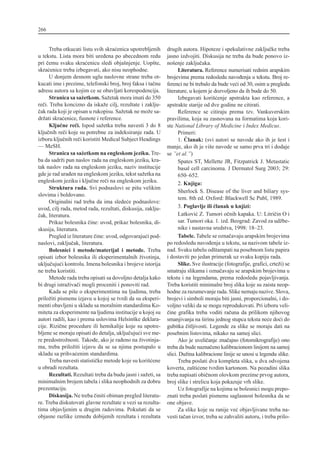 Treba otkucati listu svih skra}enica upotrebljenih
u tekstu. Lista mora biti ure|ena po abecednom redu
pri ~emu svaku skra}enicu sledi obja{njenje. Uop{te,
skra}enice treba izbegavati, ako nisu neophodne.
U donjem desnom uglu naslovne strane treba ot-
kucati ime i prezime, telefonski broj, broj faksa i ta~nu
adresu autora sa kojim ce se obavljati korespodencija.
Stranica sa sa`etkom. Sa`etak mora imati do 350
re~i. Treba koncizno da iska`e cilj, rezultate i zaklju-
~ak rada koji je opisan u rukopisu. Sa`etak ne mo`e sa-
dr`ati skra}enice, fusnote i reference.
Klju~ne re~i. Ispod sa`etka treba navesti 3 do 8
klju~nih re~i koje su potrebne za indeksiranje rada. U
izboru klju~nih re~i koristiti Medical Subject Headings
— MeSH.
Stranica sa sa`etkom na engleskom jeziku. Tre-
ba da sadr`i pun naslov rada na engleskom jeziku, kra-
tak naslov rada na engleskom jeziku, naziv institucije
gde je rad ura|en na engleskom jeziku, tekst sa`etka na
engleskom jeziku i klju~ne re~i na engleskom jeziku.
Struktura rada. Svi podnaslovi se pi{u velikim
slovima i boldovano.
Originalni rad treba da ima slede}e podnaslove:
uvod, cilj rada, metod rada, rezultati, diskusija, zaklju-
~ak, literatura.
Prikaz bolesnika ~ine: uvod, prikaz bolesnika, di-
skusija, literatura.
Pregled iz literature ~ine: uvod, odgovaraju}i pod-
naslovi, zaklju~ak, literatura.
Bolesnici i metode/materijal i metode. Treba
opisati izbor bolesnika ili eksperimentalnih `ivotinja,
uklju~uju}i kontrolu. Imena bolesnika i brojeve istorija
ne treba koristiti.
Metode rada treba opisati sa dovoljno detalja kako
bi drugi istra`iva~i mogli proceniti i ponoviti rad.
Kada se pi{e o eksperimentima na ljudima, treba
prilo`iti pismenu izjavu u kojoj se tvrdi da su eksperi-
menti obavljeni u skladu sa moralnim standardima Ko-
miteta za eksperimente na ljudima institucije u kojoj su
autori radili, kao i prema uslovima Helsin{ke deklara-
cije. Rizi~ne procedure ili hemikalije koje su upotre-
bljene se moraju opisati do detalja, uklju~uju}i sve me-
re predostro`nosti. Tako|e, ako je ra|eno na `ivotinja-
ma, treba prilo`iti izjavu da se sa njima postupalo u
skladu sa prihva}enim standardima.
Treba navesti statisti~ke metode koje su kori{}ene
u obradi rezultata.
Rezultati. Rezultati treba da budu jasni i sa`eti, sa
minimalnim brojem tabela i slika neophodnih za dobru
prezentaciju.
Diskusija. Ne treba ~initi obiman pregled literatu-
re. Treba diskutovati glavne rezultate u vezi sa rezulta-
tima objavljenim u drugim radovima. Poku{ati da se
objasne razlike izme|u dobijenih rezultata i rezultata
drugih autora. Hipoteze i spekulativne zaklju~ke treba
jasno izdvojiti. Diskusija ne treba da bude ponovo iz-
no{enje zaklju~aka.
Literatura. Reference numerisati rednim arapskim
brojevima prema redosledu navo|enja u tekstu. Broj re-
ferenci ne bi trebalo da bude ve}i od 30, osim u pregledu
literature, u kojem je dozvoljeno da ih bude do 50.
Izbegavati kori{}enje apstrakta kao reference, a
apstrakte starije od dve godine ne citirati.
Reference se citiraju prema tzv. Vankuverskim
pravilima, koja su zasnovana na formatima koja kori-
ste National Library of Medicine i Index Medicus.
Primeri:
1. ^lanak: (svi autori se navode ako ih je {est i
manje, ako ih je vi{e navode se samo prva tri i dodaje
se ”et al.”)
Spates ST, Mellette JR, Fitzpatrick J. Metastatic
basal cell carcinoma. J Dermatol Surg 2003; 29:
650–652.
2. Knjiga:
Sherlock S. Disease of the liver and biliary sys-
tem. 8th ed. Oxford: Blackwell Sc Publ, 1989.
3. Poglavlje ili ~lanak u knjizi:
Latkovi} Z. Tumori o~nih kapaka. U: Litri~in O i
sar. Tumori oka. 1. izd. Beograd: Zavod za ud`be-
nike i nastavna sredstva, 1998: 18–23.
Tabele. Tabele se ozna~avaju arapskim brojevima
po redosledu navo|enja u tekstu, sa nazivom tabele iz-
nad. Svaku tabelu od{tampati na posebnom listu papira
i dostaviti po jedan primerak uz svaku kopiju rada.
Slike. Sve ilustracije (fotografije, grafici, crte`i) se
smatraju slikama i ozna~avaju se arapskim brojevima u
tekstu i na legendama, prema redosledu pojavljivanja.
Treba koristiti minimalni broj slika koje su zaista neop-
hodne za razumevanje rada. Slike nemaju nazive. Slova,
brojevi i simboli moraju biti jasni, proporcionalni, i do-
voljno veliki da se mogu reprodukovati. Pri izboru veli-
~ine grafika treba voditi ra~una da prilikom njihovog
smanjivanja na {irinu jednog stupca teksta ne}e do}i do
gubitka ~itljivosti. Legende za slike se moraju dati na
posebnim listovima, nikako na samoj slici.
Ako je uveli~anje zna~ajno (fotomikrografije) ono
treba da bude nazna~eno kalibracionom linijom na samoj
slici. Du`ina kalibracione linije se unosi u legendu slike.
Treba poslati dva kompleta slika, u dva odvojena
koverta, za{ti}ene tvrdim kartonom. Na pozadini slika
treba napisati obi~nom olovkom prezime prvog autora,
broj slike i strelicu koja pokazuje vrh slike.
Uz fotografije na kojima se bolesnici mogu prepo-
znati treba poslati pismenu saglasnost bolesnika da se
one objave.
Za slike koje su ranije ve} objavljivane treba na-
vesti ta~an izvor, treba se zahvaliti autoru, i treba prilo-
266
 