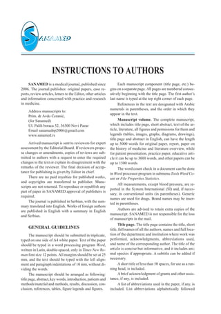 INSTRUCTIONS TO AUTHORS
SANAMED is a medical journal, published since
2006. The journal publishes: original papers, case re-
ports, review articles, letters to the Editor, other articles
and information concerned with practice and research
in medicine.
Address manuscripts to:
Prim. dr Avdo ]erani},
(for Sanamed)
Ul. Palih boraca 52, 36300 Novi Pazar
Email sanamednp2006ªgmail.com
www.sanamed.rs
Arrived manuscript is sent to reviewers for expert
assessment by the Editorial Board. If reviewers propo-
se changes or amendments, copies of reviews are sub-
mitted to authors with a request to enter the required
changes to the text or explain its disagreement with the
remarks of the reviewer. The final decision of accep-
tance for publishing is given by Editor in chief.
There are no paid royalties for published works,
and copyrights are transferred to publisher. Manu-
scripts are not returned. To reproduce or republish any
part of paper in SANAMED approval of publishers is
required.
The journal is published in Serbian, with the sum-
mary translated into English. Works of foreign authors
are published in English with a summary in English
and Serbian.
GENERAL GUIDELINES
The manuscript should be submitted in triplicate,
typed on one side of A4 white paper. Text of the paper
should be typed in a word processing program Word,
written in Latin, double-spaced, only in Times New Ro-
man font size 12 points. All margins should be set at 25
mm, and the text should be typed with the left align-
ment and paragraph indentations of 10 mm, without di-
viding the words.
The manuscript should be arranged as following:
title page, abstract, key words, introduction, patients and
methods/material and methods, results, discussion, con-
clusion, references, tables, figure legends and figures.
Each manuscript component (title page, etc.) be-
gins on a separate page. All pages are numbered consec-
utively beginning with the title page. The first author’s
last name is typed at the top right corner of each page.
References in the text are designated with Arabic
numerals in parentheses, and the order in which they
appear in the text.
Manuscript volume. The complete manuscript,
which includes title page, short abstract, text of the ar-
ticle, literature, all figures and permisions for them and
legends (tables, images, graphs, diagrams, drawings),
title page and abstract in English, can have the length
up to 5000 words for original paper, report, paper on
the history of medicine and literature overview, while
for patient presentation, practice paper, educative arti-
cle it can be up to 3000 words, and other papers can be
up to 1500 words.
The word count check in a document can be done
in Word processor program in submenu Tools Word Co-
unt or File Properties Statistics.
All measurements, except blood pressure, are re-
ported in the System International (SI) and, if neces-
sary, in conventional units (in parentheses). Generic
names are used for drugs. Brand names may be inser-
ted in parentheses.
Authors are advised to retain extra copies of the
manuscript. SANAMED is not responsible for the loss
of manuscripts in the mail.
Title page. The title page contains the title, short
title, full names of all the authors, names and full loca-
tion of the department and institution where work was
performed, acknowledgments, abbreviations used,
and name of the corresponding author. The title of the
article is concise but informative, and it includes ani-
mal species if appropriate. A subtitle can be added if
necessary.
Ashort title of less than 50 spaces, for use as a run-
ning head, is included.
Abrief acknowledgment of grants and other assis-
tance, if any, is included.
A list of abbreviations used in the paper, if any, is
included. List abbreviations alphabetically followed
 