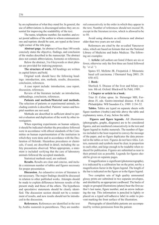 by an explanation of what they stand for. In general, the
use of abbreviations is discouraged unless they are es-
sential for improving the readabillity of the text.
The name, telephone number, fax number, and ex-
act postal address of the author to whom communicati-
ons and reprints should be sent, are typed at the lower
right corner of the title page.
Abstract page. An abstract of less than 180 words
concisely states the objective, findings, and conclusion
of the studies described in the manuscript. The abstract
does not contain abbreviations, footnotes or references.
Below the abstract, 3 to 8 keywords or short phra-
ses are provided for indexing purposes.
The structure of work. All headings are written
in capital letters and bold.
Original work should have the following head-
ings: introduction, aim, methods, results, discussion,
conclusion, references.
A case report include: introduction, case report,
discussion, references.
Review of the literature include: an introduction,
subheadings, conclusion, references.
Patients and methods/Material and methods.
The selection of patients or experimental animals, in-
cluding controls is described. Patients’names and hos-
pital numbers are not used.
Methods are described in sufficient detail to per-
mit evaluation and duplication of the work by other in-
vestigators.
When reporting experiments on human subjects,
it should be indicated whether the procedures followed
were in accordance with ethical standards of the Com-
mittee on human experimentation of the institution in
which they were done and in accordance with the Dec-
laration of Helsinki. Hazardous procedures or chemi-
cals, if used, are described in detail, including the sa-
fety precautions observed. When appropriate, a state-
ment is included verifying that the care of laboratory
animals followed the accepted standards.
Statistical methods used, are outlined.
Results. Results are clear and concise, and inclu-
de a minimum number of tables and figures necessary
for proper presentation.
Discussion. An exhaustive review of literature is
not necessary. The major findings should be discussed
in relation to other published works. Attempts should
be made to explain differences between results of the
present study and those of the others. The hypothesis
and speculative statements should be clearly identi-
fied. The discussion section should not be a restate-
ment of results, and new results should not be introdu-
ced in the discussion.
References. References are identified in the text
by Arabic numerals in parentheses. They are numbe-
red consecutively in the order in which they appear in
the text. Number of references should not exceed 30,
except in the literature review, which is allowed to be
to 50.
Avoid using abstracts as references and abstract
older than two years are not cited.
References are cited by the so-called Vancouver
rules, which are based on formats that use the National
Library of Medicine and Index Medicus. The follow-
ing are examples:
1. Article: (all authors are listed if there are six or
fewer, otherwise only the first three are listed followed
by “et al.“)
Spates ST, Mellette JR, Fitzpatrick J. Metastatic
basal cell carcinoma. J Dermatol Surg 2003; 29:
650–652.
2. Book:
Sherlock S. Disease of the liver and biliary sys-
tem. 8th ed. Oxford: Blackwell Sc Publ, 1989.
3. Chapter or article in a book:
Trier JJ. Celiac sprue. In: Sleisenger MH, For-
dtran J5, eds. Gastro-intestinal disease. 4 th ed.
Philadelphia: WB Saunders Co, 1989: 1134–52.
Tables. Tables are typed on separate sheets with
figure numbers (Arabic) and title above the table and
explanatory notes, if any, below the table.
Figures and figure legends. All illustrations
(photographs, graphs, diagrams) are to be considered
figures, and are numbered consecutively in the text and
figure legend in Arabic numerals. The number of figu-
res included is the least required to convey the message
of the paper, and no figure duplicates the data presen-
ted in the tables or text. Figures do not have titles. Let-
ters, numerals and symbols must be clear, in proportion
to each other, and large enough to be readable when re-
duced for publication. Figures are submitted as near to
their printed size as possible. Legends for figures sho-
uld be given on separate pages.
If magnification is significant (photomicrographs),
it is indicated by a calibration bar on the print, not by a
magnification factor in the figure legend. The length of
the bar is indicated on the figure or in the figure legend.
Two complete sets of high quality unmounted
glossy prints are submitted in two separate envelopes,
and shielded by an appropriate cardboard. The backs of
single or grouped illustrations (plates) bear the first au-
thor’s last name, figure number, and an arrow indicat-
ing the top. This information is penciled in lightly or
placed on a typed self-adhesive label in order to pre-
vent marking the front surface of the illustration.
Photographs of identifiable patients are accompa-
nied by written permission from the patient.
270
 