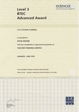 edexceladvancing learning, changing [ives
Level 3
BTEC
Advanced Award
CCTV SYSTEMS PLANNING
is awarded to
STEVE MOORE
who has completed an approved programme at
TAVCOM TRAINING LIMITED
AWARDED : JUNE 2009
THIS DOCUMENT CONSISTS OF MORE THAN ONE PAGE
59645 :X2362 :AF76891 : 00001 420 1 :09:05 :68:ISSUED 1 2-JUL-2009
s.:.,:-..:*e,i<;==?l-::=::.,5*i:Fr',.:IIl
J€fry Jaf:v,is ',,:,. ,
Managing Director
'edexcel,'
 