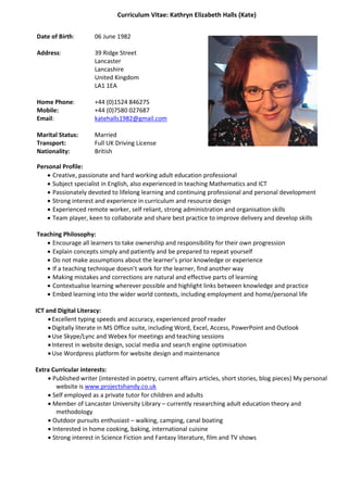 Curriculum Vitae: Kathryn Elizabeth Halls (Kate)
Date of Birth: 06 June 1982
Address: 39 Ridge Street
Lancaster
Lancashire
United Kingdom
LA1 1EA
Home Phone: +44 (0)1524 846275
Mobile: +44 (0)7580 027687
Email: katehalls1982@gmail.com
Marital Status: Married
Transport: Full UK Driving License
Nationality: British
Personal Profile:
 Creative, passionate and hard working adult education professional
 Subject specialist in English, also experienced in teaching Mathematics and ICT
 Passionately devoted to lifelong learning and continuing professional and personal development
 Strong interest and experience in curriculum and resource design
 Experienced remote worker, self reliant, strong administration and organisation skills
 Team player, keen to collaborate and share best practice to improve delivery and develop skills
Teaching Philosophy:
 Encourage all learners to take ownership and responsibility for their own progression
 Explain concepts simply and patiently and be prepared to repeat yourself
 Do not make assumptions about the learner’s prior knowledge or experience
 If a teaching technique doesn’t work for the learner, find another way
 Making mistakes and corrections are natural and effective parts of learning
 Contextualise learning wherever possible and highlight links between knowledge and practice
 Embed learning into the wider world contexts, including employment and home/personal life
ICT and Digital Literacy:
 Excellent typing speeds and accuracy, experienced proof reader
 Digitally literate in MS Office suite, including Word, Excel, Access, PowerPoint and Outlook
 Use Skype/Lync and Webex for meetings and teaching sessions
 Interest in website design, social media and search engine optimisation
 Use Wordpress platform for website design and maintenance
Extra Curricular interests:
 Published writer (interested in poetry, current affairs articles, short stories, blog pieces) My personal
website is www.projectshandy.co.uk
 Self employed as a private tutor for children and adults
 Member of Lancaster University Library – currently researching adult education theory and
methodology
 Outdoor pursuits enthusiast – walking, camping, canal boating
 Interested in home cooking, baking, international cuisine
 Strong interest in Science Fiction and Fantasy literature, film and TV shows
 