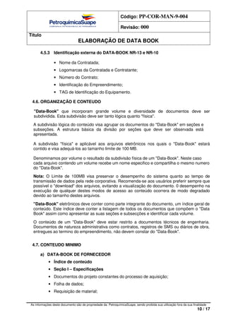 Código: PP-COR-MAN-9-004
Revisão: 000
Título
ELABORAÇÃO DE DATA BOOK
As informações deste documento são de propriedade da PetroquímicaSuape, sendo proibida sua utilização fora da sua finalidade
10 / 17
4.5.3 Identificação externa do DATA-BOOK NR-13 e NR-10
• Nome da Contratada;
• Logomarcas da Contratada e Contratante;
• Número do Contrato;
• Identificação do Empreendimento;
• TAG de Identificação do Equipamento.
4.6. ORGANIZAÇÃO E CONTEUDO
"Data-Book" que incorporam grande volume e diversidade de documentos deve ser
subdividida. Esta subdivisão deve ser tanto lógica quanto "física".
A subdivisão lógica do conteúdo visa agrupar os documentos do "Data-Book" em seções e
subseções. A estrutura básica da divisão por seções que deve ser observada está
apresentada.
A subdivisão "física" e aplicável aos arquivos eletrônicos nos quais o "Data-Book" estará
contido e visa adequá-los ao tamanho limite de 100 MB.
Denominamos por volume o resultado da subdivisão física de um "Data-Book". Neste caso
cada arquivo contendo um volume recebe um nome especifico e compartilha o mesmo numero
do "Data-Book".
Nota: O Limite de 100MB visa preservar o desempenho do sistema quanto ao tempo de
transmissão de dados pela rede corporativa. Recomenda-se aos usuários preferir sempre que
possível o "download" dos arquivos, evitando a visualização do documento. 0 desempenho na
execução de qualquer destes modos de acesso ao conteúdo ocorrera de modo degradado
devido ao tamanho destes arquivos.
"Data-Book" eletrônicos deve conter como parte integrante do documento, um índice geral de
conteúdo. Este índice deve conter a listagem de todos os documentos que compõem o "Data
Book" assim como apresentar as suas seções e subsecções e identificar cada volume.
O conteúdo de um "Data-Book" deve estar restrito a documentos técnicos de engenharia.
Documentos de natureza administrativa como contratos, registros de SMS ou diários de obra,
entregues ao termino do empreendimento, não devem constar do "Data-Book".
4.7. CONTEUDO MINIMO
a) DATA-BOOK DE FORNECEDOR
• Índice de conteúdo
• Seção I – Especificações
• Documentos do projeto constantes do processo de aquisição;
• Folha de dados;
• Requisição de material;
 