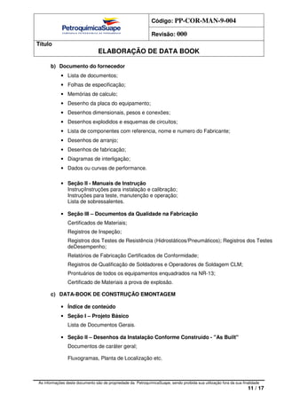 Código: PP-COR-MAN-9-004
Revisão: 000
Título
ELABORAÇÃO DE DATA BOOK
As informações deste documento são de propriedade da PetroquímicaSuape, sendo proibida sua utilização fora da sua finalidade
11 / 17
b) Documento do fornecedor
• Lista de documentos;
• Folhas de especificação;
• Memórias de calculo;
• Desenho da placa do equipamento;
• Desenhos dimensionais, pesos e conexões;
• Desenhos explodidos e esquemas de circuitos;
• Lista de componentes com referencia, nome e numero do Fabricante;
• Desenhos de arranjo;
• Desenhos de fabricação;
• Diagramas de interligação;
• Dados ou curvas de performance.
• Seção II - Manuais de Instrução
InstruçiInstruções para instalação e calibração;
Instruções para teste, manutenção e operação;
Lista de sobressalentes.
• Seção III – Documentos da Qualidade na Fabricação
Certificados de Materiais;
Registros de Inspeção;
Registros dos Testes de Resistência (Hidrostáticos/Pneumáticos); Registros dos Testes
deDesempenho;
Relatórios de Fabricação Certificados de Conformidade;
Registros de Qualificação de Soldadores e Operadores de Soldagem CLM;
Prontuários de todos os equipamentos enquadrados na NR-13;
Certificado de Materiais a prova de explosão.
c) DATA-BOOK DE CONSTRUÇÃO EMONTAGEM
• Índice de conteúdo
• Seção I – Projeto Básico
Lista de Documentos Gerais.
• Seção II – Desenhos da Instalação Conforme Construído - "As Built"
Documentos de caráter geral;
Fluxogramas, Planta de Localização etc.
 