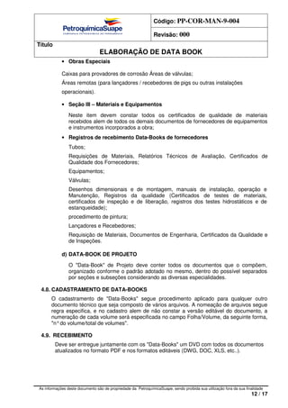 Código: PP-COR-MAN-9-004
Revisão: 000
Título
ELABORAÇÃO DE DATA BOOK
As informações deste documento são de propriedade da PetroquímicaSuape, sendo proibida sua utilização fora da sua finalidade
12 / 17
• Obras Especiais
Caixas para provadores de corrosão Áreas de válvulas;
Áreas remotas (para Iançadores / recebedores de pigs ou outras instalações
operacionais).
• Seção III – Materiais e Equipamentos
Neste item devem constar todos os certificados de qualidade de materiais
recebidos alem de todos os demais documentos de fornecedores de equipamentos
e instrumentos incorporados a obra;
• Registros de recebimento Data-Books de fornecedores
Tubos;
Requisições de Materiais, Relatórios Técnicos de Avaliação, Certificados de
Qualidade dos Fornecedores;
Equipamentos;
Válvulas;
Desenhos dimensionais e de montagem, manuais de instalação, operação e
Manutenção, Registros da qualidade (Certificados de testes de materiais,
certificados de inspeção e de Iiberação, registros dos testes hidrostáticos e de
estanqueidade);
procedimento de pintura;
Lançadores e Recebedores;
Requisição de Materiais, Documentos de Engenharia, Certificados da Qualidade e
de Inspeções.
d) DATA-BOOK DE PROJETO
O "Data-Book" de Projeto deve conter todos os documentos que o compõem,
organizado conforme o padrão adotado no mesmo, dentro do possível separados
por seções e subseções considerando as diversas especialidades.
4.8. CADASTRAMENTO DE DATA-BOOKS
O cadastramento de "Data-Books" segue procedimento aplicado para qualquer outro
documento técnico que seja composto de vários arquivos. A nomeação de arquivos segue
regra especifica, e no cadastro alem de não constar a versão editável do documento, a
numeração de cada volume será especificada no campo Folha/Volume, da seguinte forma,
"n°do volume/total de volumes".
4.9. RECEBIMENTO
Deve ser entregue juntamente com os "Data-Books" um DVD com todos os documentos
atualizados no formato PDF e nos formatos editáveis (DWG, DOC, XLS, etc..).
 