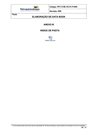 Código: PP-COR-MAN-9-004
Revisão: 000
Título
ELABORAÇÃO DE DATA BOOK
As informações deste documento são de propriedade da PetroquímicaSuape, sendo proibida sua utilização fora da sua finalidade
16 / 17
ANEXO III
INDICE DE PASTA
Modelo Indice.doc
 