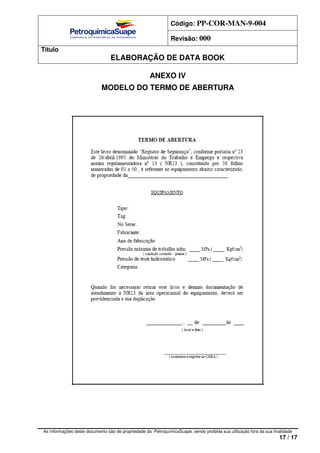 Código: PP-COR-MAN-9-004
Revisão: 000
Título
ELABORAÇÃO DE DATA BOOK
As informações deste documento são de propriedade da PetroquímicaSuape, sendo proibida sua utilização fora da sua finalidade
17 / 17
ANEXO IV
MODELO DO TERMO DE ABERTURA
 