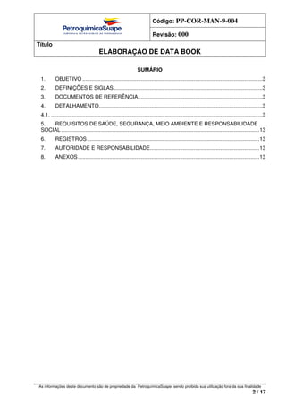 Código: PP-COR-MAN-9-004
Revisão: 000
Título
ELABORAÇÃO DE DATA BOOK
As informações deste documento são de propriedade da PetroquímicaSuape, sendo proibida sua utilização fora da sua finalidade
2 / 17
SUMÁRIO
1. OBJETIVO ........................................................................................................................3
2. DEFINIÇÕES E SIGLAS...................................................................................................3
3. DOCUMENTOS DE REFERÊNCIA...................................................................................3
4. DETALHAMENTO.............................................................................................................3
4.1. .............................................................................................................................................3
5. REQUISITOS DE SAÚDE, SEGURANÇA, MEIO AMBIENTE E RESPONSABILIDADE
SOCIAL ....................................................................................................................................13
6. REGISTROS...................................................................................................................13
7. AUTORIDADE E RESPONSABILIDADE.........................................................................13
8. ANEXOS.........................................................................................................................13
 