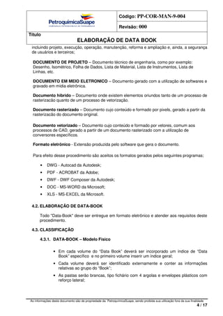 Código: PP-COR-MAN-9-004
Revisão: 000
Título
ELABORAÇÃO DE DATA BOOK
As informações deste documento são de propriedade da PetroquímicaSuape, sendo proibida sua utilização fora da sua finalidade
4 / 17
incluindo projeto, execução, operação, manutenção, reforma e ampliação e, ainda, a segurança
de usuários e terceiros;
DOCUMENTO DE PROJETO – Documento técnico de engenharia, como por exemplo:
Desenho, Isométrico, Folha de Dados, Lista de Material, Lista de Instrumentos, Lista de
Linhas, etc.
DOCUMENTO EM MEIO ELETRONICO – Documento gerado com a utilização de softwares e
gravado em mídia eletrônica.
Documento hibrido – Documento onde existem elementos oriundos tanto de um processo de
rasterizacão quanto de um processo de vetorização.
Documento rasterizado – Documento cujo conteúdo e formado por pixels, gerado a partir da
rasterizacão do documento original.
Documento vetorizado – Documento cujo conteúdo e formado por vetores, comum aos
processos de CAD, gerado a partir de um documento rasterizado com a utilização de
conversores específicos.
Formato eletrônico - Extensão produzida pelo software que gera o documento.
Para efeito desse procedimento são aceitos os formatos gerados pelos seguintes programas;
• DWG - Autocad da Autodesk;
• PDF - ACROBAT da Adobe;
• DWF - DWF Composer da Autodesk;
• DOC - MS-WORD da Microsoft;
• XLS - MS-EXCEL da Microsoft.
4.2. ELABORAÇÃO DE DATA-BOOK
Todo "Data-Book" deve ser entregue em formato eletrônico e atender aos requisitos deste
procedimento.
4.3. CLASSIFICAÇÃO
4.3.1. DATA-BOOK – Modelo Físico
• Em cada volume do “Data Book” deverá ser incorporado um índice de “Data
Book” específico e no primeiro volume inserir um índice geral;
• Cada volume deverá ser identificado externamente e conter as informações
relativas ao grupo do “Book”;
• As pastas serão brancas, tipo fichário com 4 argolas e envelopes plásticos com
reforço lateral;
 