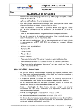 Código: PP-COR-MAN-9-004
Revisão: 000
Título
ELABORAÇÃO DE DATA BOOK
As informações deste documento são de propriedade da PetroquímicaSuape, sendo proibida sua utilização fora da sua finalidade
5 / 17
• Elaborar capa e canaleta (seguir anexo I e II), índice (seguir anexo IV) e utilizar,
divisórias de cor única.
• Aplicar a codificação dos documentos da projetista;
• Não perfurar nem grampear os documentos, para otimização das pastas serão
dispostos dois documentos por envelope (back-to-back);
• Toda documentação e certificados de qualidade devem estar legíveis e todos
os registros deverão conter as assinaturas da contratada e do fiscal da
Petrobras;
• Todos os documentos deverão ser garantidos/aprovados pela contratada;
• No ato do recebimento do data-book deverá ser feita a conferência de toda
documentação com a lista de documentos (LD);
• Os documentos de formatos A3, A2, A1 e A0 deverão ser dobrados em formato
A4, de acordo com a ABNT NBR 13142 e arquivados em envelopes plásticos
individuais.
• Modelo: Pasta Argola 04 furos;
• Tamanho: A4;
• Lombo: 75 mm;
• Altura: 345 mm;
• Largura: 285 mm.
• Para desenho tamanho "A0" guardar na pasta no Maximo 20 desenhos;
• Para desenhos tamanhos "A-1" guardar na pasta no Maximo 20 desenhos;
• Para os demais tamanhos usar o "bom senso", para que a pasta não Fique com
muitos documentos dentro.
4.3.2. DATA-BOOK – Modelo Digital
• Os arquivos deverão ser organizados em pastas e sub-pastas conforme índice
do “Data Book”, de forma que espelhe o “Data Book” em meio físico, seguindo a
ordem do índice de Data Book sugerido;
• É importante abreviar os nomes das pastas dos arquivos, evitando que o
excesso de pastas e sub-pastas venham bloquear a abertura dos arquivos;
• Os documentos não editáveis, tais como: certificados, relatório de ensaios, etc.,
Deverão ser digitalizados e apresentados na extensão pdf;
• Iniciar a digitalização do “Data Book”, fazendo-o sempre que arquivar
documentos no “Data Book”, verificando se o documento contem todas as
assinaturas quando aplicável;
• O “Data Book” digital pode ser apresentado em DVD ou CD;
• Os desenhos deverão ser apresentados no formato DWG e PDF;
• Os demais documentos de projeto editáveis tais como memorial descritivo,folha
de dados, lista de materiais, lista de documentos, etc, deverão ser apresentados
no formato editável (DOC ou XLS) e em PDF;
 